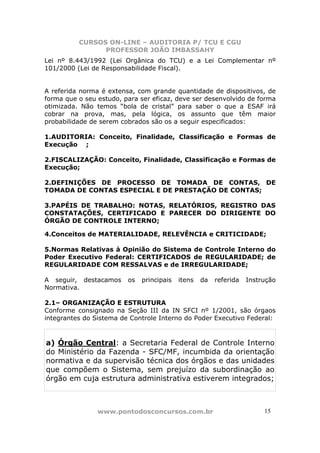 CURSOS ON-LINE – AUDITORIA P/ TCU E CGU
PROFESSOR JOÃO IMBASSAHY
www.pontodosconcursos.com.br 1515
Lei nº 8.443/1992 (Lei Orgânica do TCU) e a Lei Complementar nº
101/2000 (Lei de Responsabilidade Fiscal).
A referida norma é extensa, com grande quantidade de dispositivos, de
forma que o seu estudo, para ser eficaz, deve ser desenvolvido de forma
otimizada. Não temos “bola de cristal” para saber o que a ESAF irá
cobrar na prova, mas, pela lógica, os assunto que têm maior
probabilidade de serem cobrados são os a seguir especificados:
1.AUDITORIA: Conceito, Finalidade, Classificação e Formas de
Execução ;
2.FISCALIZAÇÃO: Conceito, Finalidade, Classificação e Formas de
Execução;
2.DEFINIÇÕES DE PROCESSO DE TOMADA DE CONTAS, DE
TOMADA DE CONTAS ESPECIAL E DE PRESTAÇÃO DE CONTAS;
3.PAPÉIS DE TRABALHO: NOTAS, RELATÓRIOS, REGISTRO DAS
CONSTATAÇÕES, CERTIFICADO E PARECER DO DIRIGENTE DO
ÓRGÃO DE CONTROLE INTERNO;
4.Conceitos de MATERIALIDADE, RELEVÊNCIA e CRITICIDADE;
5.Normas Relativas à Opinião do Sistema de Controle Interno do
Poder Executivo Federal: CERTIFICADOS de REGULARIDADE; de
REGULARIDADE COM RESSALVAS e de IRREGULARIDADE;
A seguir, destacamos os principais itens da referida Instrução
Normativa.
2.1– ORGANIZAÇÃO E ESTRUTURA
Conforme consignado na Seção III da IN SFCI nº 1/2001, são órgaos
integrantes do Sistema de Controle Interno do Poder Executivo Federal:
a) Órgão Central: a Secretaria Federal de Controle Interno
do Ministério da Fazenda - SFC/MF, incumbida da orientação
normativa e da supervisão técnica dos órgãos e das unidades
que compõem o Sistema, sem prejuízo da subordinação ao
órgão em cuja estrutura administrativa estiverem integrados;
 