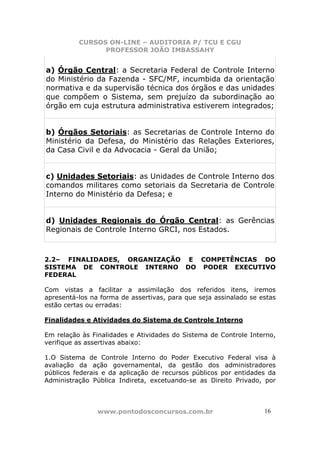 CURSOS ON-LINE – AUDITORIA P/ TCU E CGU
PROFESSOR JOÃO IMBASSAHY
www.pontodosconcursos.com.br 1616
a) Órgão Central: a Secretaria Federal de Controle Interno
do Ministério da Fazenda - SFC/MF, incumbida da orientação
normativa e da supervisão técnica dos órgãos e das unidades
que compõem o Sistema, sem prejuízo da subordinação ao
órgão em cuja estrutura administrativa estiverem integrados;
b) Órgãos Setoriais: as Secretarias de Controle Interno do
Ministério da Defesa, do Ministério das Relações Exteriores,
da Casa Civil e da Advocacia - Geral da União;
c) Unidades Setoriais: as Unidades de Controle Interno dos
comandos militares como setoriais da Secretaria de Controle
Interno do Ministério da Defesa; e
d) Unidades Regionais do Órgão Central: as Gerências
Regionais de Controle Interno GRCI, nos Estados.
2.2– FINALIDADES, ORGANIZAÇÃO E COMPETÊNCIAS DO
SISTEMA DE CONTROLE INTERNO DO PODER EXECUTIVO
FEDERAL
Com vistas a facilitar a assimilação dos referidos itens, iremos
apresentá-los na forma de assertivas, para que seja assinalado se estas
estão certas ou erradas:
Finalidades e Atividades do Sistema de Controle Interno
Em relação às Finalidades e Atividades do Sistema de Controle Interno,
verifique as assertivas abaixo:
1.O Sistema de Controle Interno do Poder Executivo Federal visa à
avaliação da ação governamental, da gestão dos administradores
públicos federais e da aplicação de recursos públicos por entidades da
Administração Pública Indireta, excetuando-se as Direito Privado, por
 