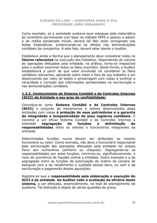 CURSOS ON-LINE – AUDITORIA PARA O TCU
PROFESSOR JOÃO IMBASSAHY
www.pontodosconcursos.com.br 16
Como exemplo, se a sociedade avaliava seus estoques pela sistemática
do inventário permanente com base no método PEPS e passou a adotar
o da média ponderada móvel, deverá tal fato estar consignado nas
Notas Explicativas, evidenciando-se os efeitos nas demonstrações
contábeis da companhia. A este fato, deverá estar atento o Auditor.
Estabelece ainda a Norma que o planejamento deve considerar todos os
fatores relevantes na execução dos trabalhos. Dependendo do volume
de operações efetuadas pela entidade, na prática, torna-se impossível
para o auditor examinar todos os fatos ocorridos. Desta forma, o Auditor
estabelecerá a partir de que valor envolvido irá considerar os fatos
contábeis relevantes, aplicando sobre estes o foco de seu trabalho a ser
desenvolvido por meio de testes e amostragem com vistas a verificar a
veracidade e correção das informações apresentadas na escrituração e
nas demonstrações contábeis.
1.3.2. Conhecimento do Sistema Contábil e de Controles Internos
(SCCI) da Entidade e seu grau de confiabilidade;
Conceitua-se como Sistema Contábil e de Controles Internos
(SCCI) o conjunto de mecanismos e rotinas desenvolvidos pelas
entidades com vistas à proteção de seus patrimônios e a garantia
da integridade e tempestividade de seus registros contábeis. É
inerente a um eficaz Sistema Contábil e de Controles Internos a
chamada segregação de funções e delimitação de
responsabilidades entre os setores e funcionários integrantes da
entidade.
Determinadas funções nunca devem ser atribuídas ao mesmo
funcionário ou setor. Como exemplo, não deve o funcionário responsável
pela escrituração das operações efetuadas pela entidade ter acesso
físico aos numerários (dinheiro ou cheques). Segregando-se as
responsabilidades por estas funções, minimiza-se, significativamente, o
risco de ocorrência de fraudes contra a entidade. Outro exemplo é o da
segregação entre as funções de autorização de ordens de compra de
estoques com a do recebimento e custódia destes bens, ou com a da
escrituração e pagamento destas aquisições.
Registre-se que a responsabilidade pela elaboração e execução do
SCCI é da entidade. Ao Auditor cabe a avaliação da eficácia deste
sistema, a ser efetuada, essencialmente, na fase de planejamento de
auditoria. Tal distinção é objeto de várias questões de prova.
 