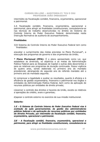 CURSOS ON-LINE – AUDITORIA P/ TCU E CGU
PROFESSOR JOÃO IMBASSAHY
www.pontodosconcursos.com.br 1717
intermédio da fiscalização contábil, financeira, orçamentária, operacional
e patrimonial.
2.A fiscalização contábil, financeira, orçamentária, operacional e
patrimonial, para atingir as finalidades constitucionais, consubstancia-se
nas técnicas de trabalho desenvolvidas no âmbito do Sistema de
Controle Interno do Poder Executivo Federal, denominadas nesta
Instrução Normativa de auditoria de acompanhamento.
Finalidades
3)O Sistema de Controle Interno do Poder Executivo Federal tem como
finalidades:
a)avaliar o cumprimento das metas previstas no Plano Plurianual*, a
execução dos programas de governo e dos orçamentos da União;
* Plano Plurianual (PPA)- É o plano apresentado como Lei, que
estabelece as diretrizes, os objetivos e as metas da Administração
Pública Federal para as Despesas de Capital e outras dela decorrentes e
para as relativas aos programas de duração continuada. Possui vigência
de quatro anos, sendo elaborada no primeiro ano do mandato
presidencial, abrangendo do segundo ano do referido mandato até o
primeiro ano do mandado seguinte.
b) comprovar a legalidade e avaliar os resultados, quanto à eficácia e à
eficiência da gestão orçamentária, financeira e patrimonial nos órgãos e
entidades da Administração Pública Federal, bem como da aplicação de
recursos públicos por entidades de direito privado;
c)exercer o controle dos direitos e haveres da União, exceto os relativos
a operações de crédito, avais e garantias;
d)apoiar o controle externo no exercício de sua missão institucional.
Gabarito:
1.E - O Sistema de Controle Interno do Poder Executivo Federal visa à
avaliação da ação governamental, da gestão dos administradores
públicos federais e da aplicação de recursos públicos por entidades
de Direito Privado, por intermédio da fiscalização contábil, financeira,
orçamentária, operacional e patrimonial.
2)E - A fiscalização contábil, financeira, orçamentária, operacional e
patrimonial, para atingir as finalidades constitucionais, consubstancia-se
 