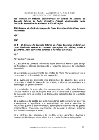 CURSOS ON-LINE – AUDITORIA P/ TCU E CGU
PROFESSOR JOÃO IMBASSAHY
www.pontodosconcursos.com.br 1818
nas técnicas de trabalho desenvolvidas no âmbito do Sistema de
Controle Interno do Poder Executivo Federal, denominadas nesta
Instrução Normativa de auditoria e fiscalização.
3)O Sistema de Controle Interno do Poder Executivo Federal tem como
finalidades:
a)C
b)C
c) E - O Sistema de Controle Interno do Poder Executivo Federal tem
como finalidade exercer o controle operações de crédito, avais e
garantias, bem como dos direitos e haveres da União;
d) C
Atividades Precípuas
4.O Sistema de Controle Interno do Poder Executivo Federal para atingir
as finalidades básicas compreende o seguinte conjunto de atividades
essenciais:
a) a avaliação do cumprimento das metas do Plano Plurianual que visa a
comprovar a conformidade da sua execução;
b) a avaliação da execução dos programas de governo que visa a
comprovar o nível de execução das metas, o alcance dos objetivos e a
adequação do gerenciamento;
c) a avaliação da execução dos orçamentos da União, dos Estados,
Distrito Federal e dos Municípios que visa a comprovar a conformidade
da execução com os limites e as destinações estabelecidas na legislação
pertinente;
d) a avaliação da gestão dos administradores públicos federais que visa
a comprovar a legalidade e a legitimidade dos atos e examinar os
resultados quanto à economicidade, abrangência e idoneidade da gestão
orçamentária, financeira, patrimonial, de pessoal e demais sistemas
administrativos e operacionais;
e) o controle das operações de crédito, avais, garantias, direitos e
haveres da União que visa a aferir a sua consistência e a adequação;
 