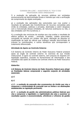 CURSOS ON-LINE – AUDITORIA P/ TCU E CGU
PROFESSOR JOÃO IMBASSAHY
www.pontodosconcursos.com.br 1919
f) a avaliação da aplicação de recursos públicos por entidades
exclusivamente da Administração Direta e Indireta que visa a verificação
do cumprimento do objeto avençado;
g) a avaliação das aplicações das subvenções que visa avaliar o
resultado da aplicação das transferências de recursos concedidas pela
União às entidades, públicas e privadas, destinadas a cobrir despesas
com a manutenção dessas entidades, de natureza autárquica ou não, e
das entidades com fins lucrativos; e
h) a avaliação das renúncias de receitas que visa avaliar o resultado da
efetiva política de anistia , remissão, subsídio, crédito presumido,
concessão de isenção em caráter não geral, alteração de alíquota ou
modificação de base de cálculo que implique redução discriminada de
tributos ou contribuições, e outros benefícios que correspondam a
tratamento diferenciado.
Atividade de Apoio ao Controle Externo
5.O Sistema de Controle Interno do Poder Executivo Federal prestará
apoio ao órgão de controle externo no exercício de sua missão
institucional. O apoio ao controle externo, sem prejuízo do disposto em
legislação específica, consiste no fornecimento de informações e dos
resultados das ações do Sistema de Controle Interno do Poder Executivo
Federal.
Gabarito:
4.O Sistema de Controle Interno do Poder Executivo Federal para atingir
as finalidades básicas compreende o seguinte conjunto de atividades
essenciais:
a) C
b) C
c) E - a avaliação da execução dos orçamentos da União que visa a
comprovar a conformidade da execução com os limites e as destinações
estabelecidas na legislação pertinente;
d) E - a avaliação da gestão dos administradores públicos federais que
visa a comprovar a legalidade e a legitimidade dos atos e examinar os
resultados quanto à economicidade, eficiência e eficácia da gestão
 