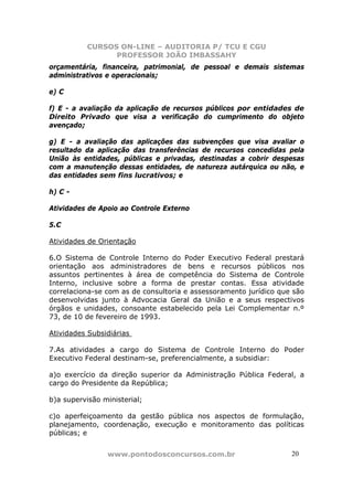 CURSOS ON-LINE – AUDITORIA P/ TCU E CGU
PROFESSOR JOÃO IMBASSAHY
www.pontodosconcursos.com.br 2020
orçamentária, financeira, patrimonial, de pessoal e demais sistemas
administrativos e operacionais;
e) C
f) E - a avaliação da aplicação de recursos públicos por entidades de
Direito Privado que visa a verificação do cumprimento do objeto
avençado;
g) E - a avaliação das aplicações das subvenções que visa avaliar o
resultado da aplicação das transferências de recursos concedidas pela
União às entidades, públicas e privadas, destinadas a cobrir despesas
com a manutenção dessas entidades, de natureza autárquica ou não, e
das entidades sem fins lucrativos; e
h) C -
Atividades de Apoio ao Controle Externo
5.C
Atividades de Orientação
6.O Sistema de Controle Interno do Poder Executivo Federal prestará
orientação aos administradores de bens e recursos públicos nos
assuntos pertinentes à área de competência do Sistema de Controle
Interno, inclusive sobre a forma de prestar contas. Essa atividade
correlaciona-se com as de consultoria e assessoramento jurídico que são
desenvolvidas junto à Advocacia Geral da União e a seus respectivos
órgãos e unidades, consoante estabelecido pela Lei Complementar n.º
73, de 10 de fevereiro de 1993.
Atividades Subsidiárias
7.As atividades a cargo do Sistema de Controle Interno do Poder
Executivo Federal destinam-se, preferencialmente, a subsidiar:
a)o exercício da direção superior da Administração Pública Federal, a
cargo do Presidente da República;
b)a supervisão ministerial;
c)o aperfeiçoamento da gestão pública nos aspectos de formulação,
planejamento, coordenação, execução e monitoramento das políticas
públicas; e
 