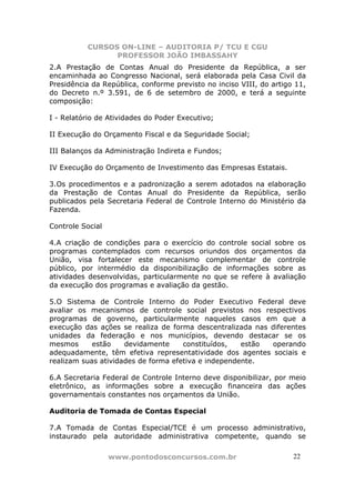 CURSOS ON-LINE – AUDITORIA P/ TCU E CGU
PROFESSOR JOÃO IMBASSAHY
www.pontodosconcursos.com.br 2222
2.A Prestação de Contas Anual do Presidente da República, a ser
encaminhada ao Congresso Nacional, será elaborada pela Casa Civil da
Presidência da República, conforme previsto no inciso VIII, do artigo 11,
do Decreto n.º 3.591, de 6 de setembro de 2000, e terá a seguinte
composição:
I - Relatório de Atividades do Poder Executivo;
II Execução do Orçamento Fiscal e da Seguridade Social;
III Balanços da Administração Indireta e Fundos;
IV Execução do Orçamento de Investimento das Empresas Estatais.
3.Os procedimentos e a padronização a serem adotados na elaboração
da Prestação de Contas Anual do Presidente da República, serão
publicados pela Secretaria Federal de Controle Interno do Ministério da
Fazenda.
Controle Social
4.A criação de condições para o exercício do controle social sobre os
programas contemplados com recursos oriundos dos orçamentos da
União, visa fortalecer este mecanismo complementar de controle
público, por intermédio da disponibilização de informações sobre as
atividades desenvolvidas, particularmente no que se refere à avaliação
da execução dos programas e avaliação da gestão.
5.O Sistema de Controle Interno do Poder Executivo Federal deve
avaliar os mecanismos de controle social previstos nos respectivos
programas de governo, particularmente naqueles casos em que a
execução das ações se realiza de forma descentralizada nas diferentes
unidades da federação e nos municípios, devendo destacar se os
mesmos estão devidamente constituídos, estão operando
adequadamente, têm efetiva representatividade dos agentes sociais e
realizam suas atividades de forma efetiva e independente.
6.A Secretaria Federal de Controle Interno deve disponibilizar, por meio
eletrônico, as informações sobre a execução financeira das ações
governamentais constantes nos orçamentos da União.
Auditoria de Tomada de Contas Especial
7.A Tomada de Contas Especial/TCE é um processo administrativo,
instaurado pela autoridade administrativa competente, quando se
 