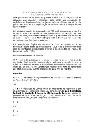 CURSOS ON-LINE – AUDITORIA P/ TCU E CGU
PROFESSOR JOÃO IMBASSAHY
www.pontodosconcursos.com.br 2323
configurar omissão no dever de prestar contas, a não comprovação da
aplicação dos recursos repassados pela União, da ocorrência de
desfalque ou desvio de dinheiros, bens e valores públicos, ou, ainda, da
prática de qualquer ato ilegal, ilegítimo ou antieconômico de que resulte
dano ao Erário.
8.A obrigatoriedade de instauração da TCE está disposta no artigo 8º,
da Lei n.º 8.443/92, sendo este um procedimento de exceção que visa
apurar os fatos, identificar os responsáveis e quantificar o dano causado
ao erário sempre que a Administração Pública tiver que ser ressarcida
de prejuízos que lhe foram causados.
9.A atuação dos órgãos do Sistema de Controle Interno do Poder
Executivo Federal sobre os processos de TCE, dar-se-á em conformidade
com as orientações e disposições próprias e as emanadas do Tribunal de
Contas da União - TCU.
Análise de Processos de Pessoal
10.A análise de processos de pessoal consiste na análise dos atos de
admissão, desligamento, aposentadoria, reforma e pensão e visa a
subsidiar o Tribunal de Contas da União no cumprimento do disposto no
inciso III, do art. 71, da Constituição Federal, que trata da apreciação
dos atos de pessoal, quanto à legalidade, para fins de registro.
Gabarito
Seção II - Atividades Complementares do Sistema de Controle Interno
do Poder Executivo Federal
1-C
2 – E - A Prestação de Contas Anual do Presidente da República, a ser
encaminhada ao Congresso Nacional, será elaborada pela Secretaria
Federal de Controle Interno do Ministério da Fazenda, conforme
previsto no inciso VIII, do artigo 11, do Decreto n.º 3.591, de 6 de
setembro de 2000, e terá a seguinte composição:
3 – C
4 -C
5 – C
6 – C
 