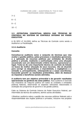 CURSOS ON-LINE – AUDITORIA P/ TCU E CGU
PROFESSOR JOÃO IMBASSAHY
www.pontodosconcursos.com.br 2424
7- C
8 – C
9 – C
10 - C
2.3 -ESTRUTURA CONCEITUAL BÁSICA DAS TÉCNICAS DE
CONTROLE NO SISTEMA DE CONTROLE INTERNO DO PODER
EXECUTIVO
A IN SFCI nº 01/2001 define as Técnicas de Controle como sendo a
Auditoria e a Fiscalização.
2.3.1-Auditoria
Conceito
Conceitua-se auditoria como o conjunto de técnicas que visa
avaliar a gestão pública, pelos processos e resultados gerenciais,
e a aplicação de recursos públicos por entidades de direito
público e privado, mediante a confrontação entre uma situação
encontrada com um determinado critério técnico, operacional ou
legal. Trata-se de uma importante técnica de controle do Estado
na busca da melhor alocação de seus recursos, não só atuando
para corrigir os desperdícios, a improbidade, a negligência e a
omissão e, principalmente, antecipando-se a essas ocorrências,
buscando garantir os resultados pretendidos, além de destacar
os impactos e benefícios sociais advindos.
A auditoria tem por objetivo primordial o de garantir resultados
operacionais na gerência da coisa pública. Essa auditoria é exercida
nos meandros da máquina pública em todos as unidades e entidades
públicas federais, observando os aspectos relevantes relacionados à
avaliação dos programas de governo e da gestão pública.
Cabe ao Sistema de Controle Interno do Poder Executivo Federal, por
intermédio da técnica de auditoria, dentre outras atividades:
1)Realizar auditoria sobre a gestão dos recursos públicos federais sob a
responsabilidade dos órgãos públicos e privados, inclusive nos projetos
 