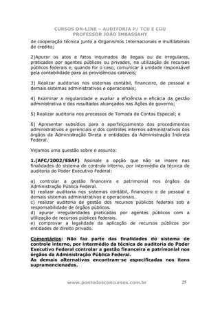 CURSOS ON-LINE – AUDITORIA P/ TCU E CGU
PROFESSOR JOÃO IMBASSAHY
www.pontodosconcursos.com.br 2525
de cooperação técnica junto a Organismos Internacionais e multilaterais
de crédito;
2)Apurar os atos e fatos inquinados de ilegais ou de irregulares,
praticados por agentes públicos ou privados, na utilização de recursos
públicos federais e, quando for o caso, comunicar à unidade responsável
pela contabilidade para as providências cabíveis;
3) Realizar auditorias nos sistemas contábil, financeiro, de pessoal e
demais sistemas administrativos e operacionais;
4) Examinar a regularidade e avaliar a eficiência e eficácia da gestão
administrativa e dos resultados alcançados nas Ações de governo;
5) Realizar auditoria nos processos de Tomada de Contas Especial; e
6) Apresentar subsídios para o aperfeiçoamento dos procedimentos
administrativos e gerenciais e dos controles internos administrativos dos
órgãos da Administração Direta e entidades da Administração Indireta
Federal.
Vejamos uma questão sobre o assunto:
1.(AFC/2002/ESAF) Assinale a opção que não se insere nas
finalidades do sistema de controle interno, por intermédio da técnica de
auditoria do Poder Executivo Federal:
a) controlar a gestão financeira e patrimonial nos órgãos da
Administração Pública Federal.
b) realizar auditoria nos sistemas contábil, financeiro e de pessoal e
demais sistemas administrativos e operacionais.
c) realizar auditoria de gestão dos recursos públicos federais sob a
responsabilidade de órgãos públicos.
d) apurar irregularidades praticadas por agentes públicos com a
utilização de recursos públicos federais.
e) comprovar a legalidade da aplicação de recursos públicos por
entidades de direito privado.
Comentários: Não faz parte das finalidades do sistema de
controle interno, por intermédio da técnica de auditoria do Poder
Executivo Federal controlar a gestão financeira e patrimonial nos
órgãos da Administração Pública Federal.
As demais alternativas encontram-se especificadas nos itens
supramencionados.
 