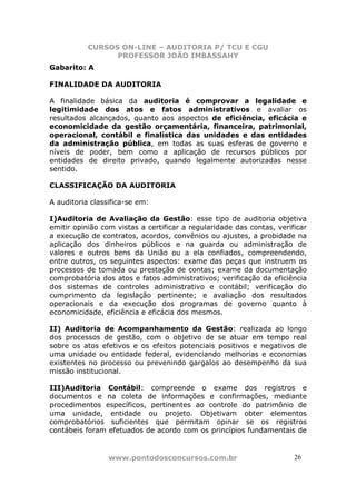 CURSOS ON-LINE – AUDITORIA P/ TCU E CGU
PROFESSOR JOÃO IMBASSAHY
www.pontodosconcursos.com.br 2626
Gabarito: A
FINALIDADE DA AUDITORIA
A finalidade básica da auditoria é comprovar a legalidade e
legitimidade dos atos e fatos administrativos e avaliar os
resultados alcançados, quanto aos aspectos de eficiência, eficácia e
economicidade da gestão orçamentária, financeira, patrimonial,
operacional, contábil e finalística das unidades e das entidades
da administração pública, em todas as suas esferas de governo e
níveis de poder, bem como a aplicação de recursos públicos por
entidades de direito privado, quando legalmente autorizadas nesse
sentido.
CLASSIFICAÇÃO DA AUDITORIA
A auditoria classifica-se em:
I)Auditoria de Avaliação da Gestão: esse tipo de auditoria objetiva
emitir opinião com vistas a certificar a regularidade das contas, verificar
a execução de contratos, acordos, convênios ou ajustes, a probidade na
aplicação dos dinheiros públicos e na guarda ou administração de
valores e outros bens da União ou a ela confiados, compreendendo,
entre outros, os seguintes aspectos: exame das peças que instruem os
processos de tomada ou prestação de contas; exame da documentação
comprobatória dos atos e fatos administrativos; verificação da eficiência
dos sistemas de controles administrativo e contábil; verificação do
cumprimento da legislação pertinente; e avaliação dos resultados
operacionais e da execução dos programas de governo quanto à
economicidade, eficiência e eficácia dos mesmos.
II) Auditoria de Acompanhamento da Gestão: realizada ao longo
dos processos de gestão, com o objetivo de se atuar em tempo real
sobre os atos efetivos e os efeitos potenciais positivos e negativos de
uma unidade ou entidade federal, evidenciando melhorias e economias
existentes no processo ou prevenindo gargalos ao desempenho da sua
missão institucional.
III)Auditoria Contábil: compreende o exame dos registros e
documentos e na coleta de informações e confirmações, mediante
procedimentos específicos, pertinentes ao controle do patrimônio de
uma unidade, entidade ou projeto. Objetivam obter elementos
comprobatórios suficientes que permitam opinar se os registros
contábeis foram efetuados de acordo com os princípios fundamentais de
 