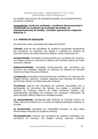 CURSOS ON-LINE – AUDITORIA P/ TCU E CGU
PROFESSOR JOÃO IMBASSAHY
www.pontodosconcursos.com.br 2828
e) contábil, operacional, de avaliação da gestão, de acompanhamento
da gestão e especial.
Comentários: Conforme analisado, a Auditoria Governamental é
classificada em Auditoria de Avaliação de Gestão, de
Acompanhamento de Gestão, Contábil, Operacional e Especial.
Gabarito: E
1.4 -FORMAS DE EXECUÇÃO
As auditorias serão executadas das seguintes formas:
I.Direta: trata-se das atividades de auditoria executadas diretamente
por servidores em exercício nos órgãos e unidades do Sistema de
Controle Interno do Poder Executivo Federal, sendo subdividas em:
a)centralizada: executada exclusivamente por servidores em exercício
nos Órgão Central ou setoriais do Sistema de Controle Interno do Poder
Executivo Federal.
b)descentralizada: executada exclusivamente por servidores em
exercício nas unidades regionais ou setoriais do Sistema de Controle
Interno do Poder Executivo Federal.
c)integrada: executada conjuntamente por servidores em exercício nos
Órgãos Central, setoriais, unidades regionais e/ou setoriais do Sistema
de Controle Interno do Poder Executivo Federal.
II.Indireta trata-se das atividades de auditoria executadas com a
participação de servidores não lotados nos órgãos e unidades do
Sistema de Controle Interno do Poder Executivo Federal, que
desempenham atividades de auditoria em quaisquer instituições da
Administração Pública Federal ou entidade privada.
a) compartilhada: coordenada pelo Sistema de Controle Interno do
Poder Executivo Federal com o auxílio de órgãos/instituições públicas ou
privada.
b) terceirizada: executada por instituições privadas, ou seja, pelas
denominadas empresas de auditoria externa.
III.Simplificada: trata-se das atividades de auditoria realizadas, por
servidores em exercício nos Órgãos Central, setoriais, unidades
 