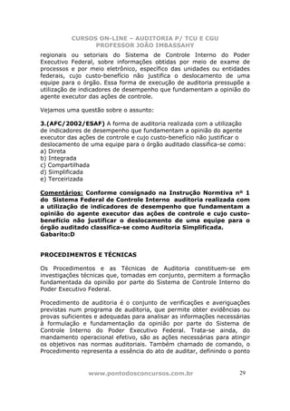 CURSOS ON-LINE – AUDITORIA P/ TCU E CGU
PROFESSOR JOÃO IMBASSAHY
www.pontodosconcursos.com.br 2929
regionais ou setoriais do Sistema de Controle Interno do Poder
Executivo Federal, sobre informações obtidas por meio de exame de
processos e por meio eletrônico, específico das unidades ou entidades
federais, cujo custo-benefício não justifica o deslocamento de uma
equipe para o órgão. Essa forma de execução de auditoria pressupõe a
utilização de indicadores de desempenho que fundamentam a opinião do
agente executor das ações de controle.
Vejamos uma questão sobre o assunto:
3.(AFC/2002/ESAF) A forma de auditoria realizada com a utilização
de indicadores de desempenho que fundamentam a opinião do agente
executor das ações de controle e cujo custo-benefício não justificar o
deslocamento de uma equipe para o órgão auditado classifica-se como:
a) Direta
b) Integrada
c) Compartilhada
d) Simplificada
e) Terceirizada
Comentários: Conforme consignado na Instrução Normtiva nº 1
do Sistema Federal de Controle Interno auditoria realizada com
a utilização de indicadores de desempenho que fundamentam a
opinião do agente executor das ações de controle e cujo custo-
benefício não justificar o deslocamento de uma equipe para o
órgão auditado classifica-se como Auditoria Simplificada.
Gabarito:D
PROCEDIMENTOS E TÉCNICAS
Os Procedimentos e as Técnicas de Auditoria constituem-se em
investigações técnicas que, tomadas em conjunto, permitem a formação
fundamentada da opinião por parte do Sistema de Controle Interno do
Poder Executivo Federal.
Procedimento de auditoria é o conjunto de verificações e averiguações
previstas num programa de auditoria, que permite obter evidências ou
provas suficientes e adequadas para analisar as informações necessárias
à formulação e fundamentação da opinião por parte do Sistema de
Controle Interno do Poder Executivo Federal. Trata-se ainda, do
mandamento operacional efetivo, são as ações necessárias para atingir
os objetivos nas normas auditoriais. Também chamado de comando, o
Procedimento representa a essência do ato de auditar, definindo o ponto
 