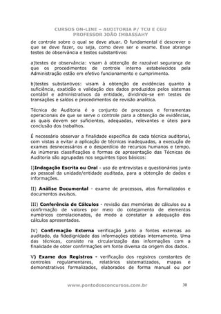 CURSOS ON-LINE – AUDITORIA P/ TCU E CGU
PROFESSOR JOÃO IMBASSAHY
www.pontodosconcursos.com.br 3030
de controle sobre o qual se deve atuar. O fundamental é descrever o
que se deve fazer, ou seja, como deve ser o exame. Esse abrange
testes de observância e testes substantivos:
a)testes de observância: visam à obtenção de razoável segurança de
que os procedimentos de controle interno estabelecidos pela
Administração estão em efetivo funcionamento e cumprimento.
b)testes substantivos: visam à obtenção de evidências quanto à
suficiência, exatidão e validação dos dados produzidos pelos sistemas
contábil e administrativos da entidade, dividindo-se em testes de
transações e saldos e procedimentos de revisão analítica.
Técnica de Auditoria é o conjunto de processos e ferramentas
operacionais de que se serve o controle para a obtenção de evidências,
as quais devem ser suficientes, adequadas, relevantes e úteis para
conclusão dos trabalhos.
É necessário observar a finalidade específica de cada técnica auditorial,
com vistas a evitar a aplicação de técnicas inadequadas, a execução de
exames desnecessários e o desperdício de recursos humanos e tempo.
As inúmeras classificações e formas de apresentação das Técnicas de
Auditoria são agrupadas nos seguintes tipos básicos:
I)Indagação Escrita ou Oral - uso de entrevistas e questionários junto
ao pessoal da unidade/entidade auditada, para a obtenção de dados e
informações.
II) Análise Documental - exame de processos, atos formalizados e
documentos avulsos.
III) Conferência de Cálculos - revisão das memórias de cálculos ou a
confirmação de valores por meio do cotejamento de elementos
numéricos correlacionados, de modo a constatar a adequação dos
cálculos apresentados.
IV) Confirmação Externa verificação junto a fontes externas ao
auditado, da fidedignidade das informações obtidas internamente. Uma
das técnicas, consiste na circularização das informações com a
finalidade de obter confirmações em fonte diversa da origem dos dados.
V) Exame dos Registros - verificação dos registros constantes de
controles regulamentares, relatórios sistematizados, mapas e
demonstrativos formalizados, elaborados de forma manual ou por
 
