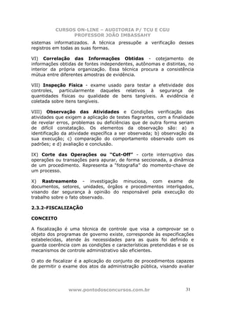 CURSOS ON-LINE – AUDITORIA P/ TCU E CGU
PROFESSOR JOÃO IMBASSAHY
www.pontodosconcursos.com.br 3131
sistemas informatizados. A técnica pressupõe a verificação desses
registros em todas as suas formas.
VI) Correlação das Informações Obtidas - cotejamento de
informações obtidas de fontes independentes, autônomas e distintas, no
interior da própria organização. Essa técnica procura a consistência
mútua entre diferentes amostras de evidência.
VII) Inspeção Física - exame usado para testar a efetividade dos
controles, particularmente daqueles relativos à segurança de
quantidades físicas ou qualidade de bens tangíveis. A evidência é
coletada sobre itens tangíveis.
VIII) Observação das Atividades e Condições verificação das
atividades que exigem a aplicação de testes flagrantes, com a finalidade
de revelar erros, problemas ou deficiências que de outra forma seriam
de difícil constatação. Os elementos da observação são: a) a
identificação da atividade específica a ser observada; b) observação da
sua execução; c) comparação do comportamento observado com os
padrões; e d) avaliação e conclusão.
IX) Corte das Operações ou “Cut-Off” - corte interruptivo das
operações ou transações para apurar, de forma seccionada, a dinâmica
de um procedimento. Representa a “fotografia” do momento-chave de
um processo.
X) Rastreamento - investigação minuciosa, com exame de
documentos, setores, unidades, órgãos e procedimentos interligados,
visando dar segurança à opinião do responsável pela execução do
trabalho sobre o fato observado.
2.3.2-FISCALIZAÇÃO
CONCEITO
A fiscalização é uma técnica de controle que visa a comprovar se o
objeto dos programas de governo existe, corresponde às especificações
estabelecidas, atende às necessidades para as quais foi definido e
guarda coerência com as condições e características pretendidas e se os
mecanismos de controle administrativo são eficientes.
O ato de fiscalizar é a aplicação do conjunto de procedimentos capazes
de permitir o exame dos atos da administração pública, visando avaliar
 