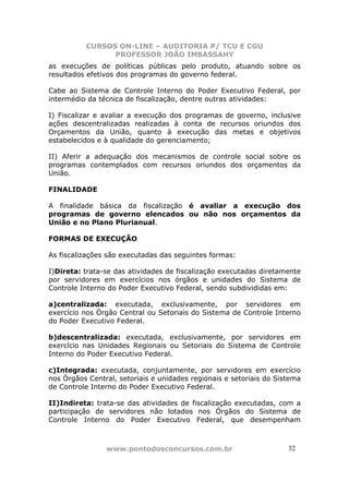 CURSOS ON-LINE – AUDITORIA P/ TCU E CGU
PROFESSOR JOÃO IMBASSAHY
www.pontodosconcursos.com.br 3232
as execuções de políticas públicas pelo produto, atuando sobre os
resultados efetivos dos programas do governo federal.
Cabe ao Sistema de Controle Interno do Poder Executivo Federal, por
intermédio da técnica de fiscalização, dentre outras atividades:
I) Fiscalizar e avaliar a execução dos programas de governo, inclusive
ações descentralizadas realizadas à conta de recursos oriundos dos
Orçamentos da União, quanto à execução das metas e objetivos
estabelecidos e à qualidade do gerenciamento;
II) Aferir a adequação dos mecanismos de controle social sobre os
programas contemplados com recursos oriundos dos orçamentos da
União.
FINALIDADE
A finalidade básica da fiscalização é avaliar a execução dos
programas de governo elencados ou não nos orçamentos da
União e no Plano Plurianual.
FORMAS DE EXECUÇÃO
As fiscalizações são executadas das seguintes formas:
I)Direta: trata-se das atividades de fiscalização executadas diretamente
por servidores em exercícios nos órgãos e unidades do Sistema de
Controle Interno do Poder Executivo Federal, sendo subdivididas em:
a)centralizada: executada, exclusivamente, por servidores em
exercício nos Órgão Central ou Setoriais do Sistema de Controle Interno
do Poder Executivo Federal.
b)descentralizada: executada, exclusivamente, por servidores em
exercício nas Unidades Regionais ou Setoriais do Sistema de Controle
Interno do Poder Executivo Federal.
c)Integrada: executada, conjuntamente, por servidores em exercício
nos Órgãos Central, setoriais e unidades regionais e setoriais do Sistema
de Controle Interno do Poder Executivo Federal.
II)Indireta: trata-se das atividades de fiscalização executadas, com a
participação de servidores não lotados nos Órgãos do Sistema de
Controle Interno do Poder Executivo Federal, que desempenham
 