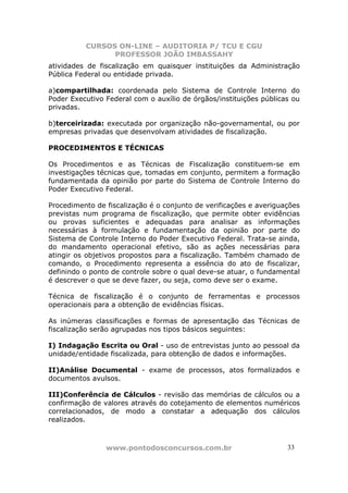 CURSOS ON-LINE – AUDITORIA P/ TCU E CGU
PROFESSOR JOÃO IMBASSAHY
www.pontodosconcursos.com.br 3333
atividades de fiscalização em quaisquer instituições da Administração
Pública Federal ou entidade privada.
a)compartilhada: coordenada pelo Sistema de Controle Interno do
Poder Executivo Federal com o auxílio de órgãos/instituições públicas ou
privadas.
b)terceirizada: executada por organização não-governamental, ou por
empresas privadas que desenvolvam atividades de fiscalização.
PROCEDIMENTOS E TÉCNICAS
Os Procedimentos e as Técnicas de Fiscalização constituem-se em
investigações técnicas que, tomadas em conjunto, permitem a formação
fundamentada da opinião por parte do Sistema de Controle Interno do
Poder Executivo Federal.
Procedimento de fiscalização é o conjunto de verificações e averiguações
previstas num programa de fiscalização, que permite obter evidências
ou provas suficientes e adequadas para analisar as informações
necessárias à formulação e fundamentação da opinião por parte do
Sistema de Controle Interno do Poder Executivo Federal. Trata-se ainda,
do mandamento operacional efetivo, são as ações necessárias para
atingir os objetivos propostos para a fiscalização. Também chamado de
comando, o Procedimento representa a essência do ato de fiscalizar,
definindo o ponto de controle sobre o qual deve-se atuar, o fundamental
é descrever o que se deve fazer, ou seja, como deve ser o exame.
Técnica de fiscalização é o conjunto de ferramentas e processos
operacionais para a obtenção de evidências físicas.
As inúmeras classificações e formas de apresentação das Técnicas de
fiscalização serão agrupadas nos tipos básicos seguintes:
I) Indagação Escrita ou Oral - uso de entrevistas junto ao pessoal da
unidade/entidade fiscalizada, para obtenção de dados e informações.
II)Análise Documental - exame de processos, atos formalizados e
documentos avulsos.
III)Conferência de Cálculos - revisão das memórias de cálculos ou a
confirmação de valores através do cotejamento de elementos numéricos
correlacionados, de modo a constatar a adequação dos cálculos
realizados.
 