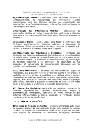 CURSOS ON-LINE – AUDITORIA P/ TCU E CGU
PROFESSOR JOÃO IMBASSAHY
www.pontodosconcursos.com.br 3434
IV)Confirmação Externa - confirmar junto de fontes externas à
unidade/entidade, da fidedignidade das informações obtidas
internamente. Uma das técnicas, consiste na circularização das
informações com a finalidade de obter confirmações em fonte diversa da
fonte original dos dados.
V)Correlação das Informações Obtidas - cotejamento de
informações obtidas de fontes independentes, autônomas e distintas
Esta técnica procura a consistência mútua entre diferentes amostras de
evidência.
VI)Inspeção Física - exame usado para testar a efetividade dos
controles, particularmente, daqueles relativos à segurança de
quantidades físicas ou qualidade de bens tangíveis e especificação
técnica. A evidência é coletada sobre itens tangíveis.
VII)Observação das Atividades e Condições - verificação das
atividades que exigem a aplicação de testes flagrantes, com a finalidade
de revelar erros, problemas ou deficiências que de outra forma seriam
de difícil constatação. Os elementos da observação são: a) identificação
da atividade específica a ser observada; b) observação da sua
execução; c) comparação do comportamento observado com os
padrões; e d) avaliação e conclusão.
VIII)Teste laboratorial - aplicados nos itens/materiais, objeto de
fiscalização, que procuram fornecer evidências quanto à integridade, à
exatidão, ao nível, ao tipo, à qualidade e a validade desses objetos;
observando as diretrizes genéricas do teste laboratorial, quais sejam,
objetivo, alvo, atributo ou condição a ser pesquisado, como a população
será testada, tamanho e avaliação do resultado do teste. De um modo
geral, é demandada a um terceiro a execução desta técnica.
XI) Exame dos Registros: verificação dos registros constantes de
controles regulamentares, relatórios sistematizados, mapas e
demonstrativos formalizados, elaborados de forma manual ou por
sistemas informatizados. A técnica pressupõe a verificação desses
registros em todas as suas formas.
2.4 - OUTRAS DEFINIÇÕES
I)Processo de Tomada de Contas - processo formalizado pelo titular
da unidade gestora da administração direta, com suporte da setorial
contábil, na função de contabilidade analítica da respectiva unidade,
com objetivo de evidenciar os resultados alcançados, mediante
 