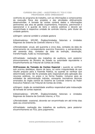 CURSOS ON-LINE – AUDITORIA P/ TCU E CGU
PROFESSOR JOÃO IMBASSAHY
www.pontodosconcursos.com.br 3535
confronto do programa de trabalho, com as informações e comprovantes
da execução física dos projetos e das atividades efetivamente
desenvolvidas. A tomada de contas conterá dados e informações
pertinentes aos atos de gestão orçamentária, financeira, patrimonial e
operacional e à guarda de bens e valores públicos e deverá ser
encaminhada à respectiva unidade de controle interno, pelo titular da
unidade gestora.
a)Origem: setorial contábil e unidade gestora
b)Destinatários: SFC/MF, Órgãos/Unidades Setoriais e Unidades
Regionais do Sistema de Controle Interno e TCU;
c)Periodicidade: anual, até quarenta e cinco dias, contados da data do
encerramento do correspondente exercício financeiro; e extraordinária,
até sessenta dias, contados da data de extinção, dissolução,
transformação, fusão ou incorporação;
d)Finalidade: realização dos trabalhos de auditoria, com posterior
pronunciamento do Ministro de Estado ou autoridade equivalente e
encaminhamento ao Tribunal de Contas da União.
II)Processo de Tomada de Contas Especial - quando se verificar
que ocorreu desfalque, desvio de bens, ou outra irregularidade de que
resulte prejuízo para a Fazenda Pública, ou quando se verificar que
determinada conta não foi prestada pelo responsável pela aplicação dos
recursos públicos, no prazo e na forma fixados, inclusive para as
entidades da administração indireta, consoante normativos técnicos
emanados do órgão central do Sistema de Controle Interno do Poder
Executivo Federal e do Tribunal de Contas da União.
a)Origem: órgão de contabilidade analítica responsável pela instauração
da tomada de contas especial.
b)Destinatários: SFC/MF, Órgãos/Unidades Setoriais e Unidades
Regionais do Sistema de Controle Interno; e TCU.
c)Periodicidade: ocasional, devendo ser encaminhado em até trinta dias
após seu encerramento.
d)Finalidade: realização dos trabalhos de auditoria, para posterior
encaminhamento ao TCU, para julgamento.
 