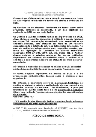CURSOS ON-LINE – AUDITORIA PARA O TCU
PROFESSOR JOÃO IMBASSAHY
www.pontodosconcursos.com.br 18
Comentários: Cabe observar que a questão apresenta em todas
as suas opções finalidades do auditor no estudo e avaliação do
SCCI.
B) Verificar se os sistemas funcionam da forma como estão
previstos, conforme já ressaltado, é um dos objetivos da
avaliação do SCCI por parte do Auditor;
C) Quando o Auditor constata falhas ou imperfeições no SCCI,
deve, obrigatoriamente, comunicar à entidade e propor medidas
corretivas. Tal comunicação, dependendo das características da
entidade auditada, será efetuada por meio de um relatório
circunstanciado e detalhado sobre as deficiências detectadas. No
caso de auditorias independentes em companhias abertas, por
força da legislação da Comissão de Valores Mobiliários
(Instrução CVM nº 308/1999, art. 25, inciso II), o Auditor
deverá elaborar o referido relatório. Em outras entidades,
dependendo do contrato estabelecido entre o auditor e a
entidade, a comunicação poderá ser efetuada por meio de carta-
comentário.
d) Também é finalidade do auditor na análise do SCCI constatar
pontos fracos e ineficientes que possam gerar fraudes e erros.
e) Outro objetivo importante na análise do SCCI é o de
proporcionar conhecimentos básicos sobre a empresa e sua
organização.
No entanto, o enunciado refere-se à principal finalidade do
auditor ao efetuar o estudo e avaliação do sistema contábil e de
controles internos da entidade. Conceitualmente, a principal
finalidade do auditor nesta fase é a de determinar a natureza
(tipo), oportunidade (momento) e a extensão dos procedimentos
de auditoria.
Gabarito: Letra “A”
1.3.3. Avaliação dos Riscos de Auditoria em função do volume e
complexidade das transações realizadas;
A NBC T 11, aprovada pela Resolução nº 820/1997, em seu item
11.2.3.1, define o conceito de Risco de Auditoria.
RISCO DE AUDITORIA
 
