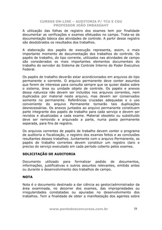 CURSOS ON-LINE – AUDITORIA P/ TCU E CGU
PROFESSOR JOÃO IMBASSAHY
www.pontodosconcursos.com.br 3838
A utilização das folhas de registro dos exames tem por finalidade
documentar as verificações e exames efetuados no campo. Trata-se da
documentação básica das atividades de controle. A partir desse registro
são desdobrados os resultados dos trabalhos.
A elaboração dos papéis de execução representa, assim, o mais
importante momento de documentação dos trabalhos de controle. Os
papéis de trabalho, do tipo corrente, utilizados nas atividades de campo
são considerados os mais importantes elementos documentais do
trabalho do servidor do Sistema de Controle Interno do Poder Executivo
Federal.
Os papéis de trabalho deverão estar acondicionados em arquivos do tipo
permanente e corrente. O arquivo permanente deve conter assuntos
que forem de interesse para consulta sempre que se quiser dados sobre
o sistema, área ou unidade objeto de controle. Os papéis e anexos
dessa natureza não devem ser incluídos nos arquivos correntes, nem
duplicados por material neste arquivo, mas devem ser conservados
somente no permanente. Referências cruzadas adequadas e o uso
conveniente do arquivo Permanente tornarão tais duplicações
desnecessárias. Os anexos juntados ao arquivo permanente constituem
parte integrante dos papéis de trabalho para cada serviço e devem ser
revistos e atualizadas a cada exame. Material obsoleto ou substituído
deve ser removido e arquivado a parte, numa pasta permanente
separada, para fins de registro.
Os arquivos correntes de papéis de trabalho devem conter o programa
de auditoria e fiscalização, o registro dos exames feitos e as conclusões
resultantes desses trabalhos. Juntamente com o arquivo Permanente, os
papéis de trabalho correntes devem constituir um registro claro e
preciso do serviço executado em cada período coberto pelos exames.
SOLICITAÇÃO DE AUDITORIA
Documento utilizado para formalizar pedido de documentos,
informações, justificativas e outros assuntos relevantes, emitido antes
ou durante o desenvolvimento dos trabalhos de campo.
NOTA
Nota é o documento destinado a dar ciência ao gestor/administrador da
área examinada, no decorrer dos exames, das impropriedades ou
irregularidades constatadas ou apuradas no desenvolvimento dos
trabalhos. Tem a finalidade de obter a manifestação dos agentes sobre
 