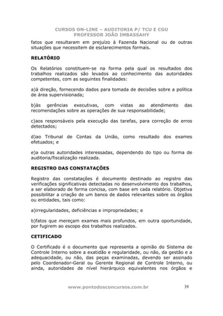 CURSOS ON-LINE – AUDITORIA P/ TCU E CGU
PROFESSOR JOÃO IMBASSAHY
www.pontodosconcursos.com.br 3939
fatos que resultaram em prejuízo à Fazenda Nacional ou de outras
situações que necessitem de esclarecimentos formais.
RELATÓRIO
Os Relatórios constituem-se na forma pela qual os resultados dos
trabalhos realizados são levados ao conhecimento das autoridades
competentes, com as seguintes finalidades:
a)à direção, fornecendo dados para tomada de decisões sobre a política
de área supervisionada;
b)às gerências executivas, com vistas ao atendimento das
recomendações sobre as operações de sua responsabilidade;
c)aos responsáveis pela execução das tarefas, para correção de erros
detectados;
d)ao Tribunal de Contas da União, como resultado dos exames
efetuados; e
e)a outras autoridades interessadas, dependendo do tipo ou forma de
auditoria/fiscalização realizada.
REGISTRO DAS CONSTATAÇÕES
Registro das constatações é documento destinado ao registro das
verificações significativas detectadas no desenvolvimento dos trabalhos,
a ser elaborado de forma concisa, com base em cada relatório. Objetiva
possibilitar a criação de um banco de dados relevantes sobre os órgãos
ou entidades, tais como:
a)irregularidades, deficiências e impropriedades; e
b)fatos que mereçam exames mais profundos, em outra oportunidade,
por fugirem ao escopo dos trabalhos realizados.
CETIFICADO
O Certificado é o documento que representa a opinião do Sistema de
Controle Interno sobre a exatidão e regularidade, ou não, da gestão e a
adequacidade, ou não, das peças examinadas, devendo ser assinado
pelo Coordenador-Geral ou Gerente Regional de Controle Interno, ou
ainda, autoridades de nível hierárquico equivalentes nos órgãos e
 