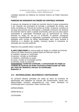 CURSOS ON-LINE – AUDITORIA P/ TCU E CGU
PROFESSOR JOÃO IMBASSAHY
www.pontodosconcursos.com.br 4040
unidades setoriais do Sistema de Controle Interno do Poder Executivo
Federal.
PARECER DO DIRIGENTE DO ÓRGÃO DE CONTROLE INTERNO
O parecer do dirigente do órgão de controle interno é peça compulsória
a ser inserida nos processos de tomada e prestação de contas, que
serão remetidos ao Tribunal de Contas da União. O parecer constitui-se
na peça documental que externaliza a avaliação conclusiva do Sistema
de Controle Interno sobre a gestão examinada, para que os autos sejam
submetidos à autoridade ministerial que se pronunciará na forma
prevista no artigo 52, da Lei n.º 8.443/92. O parecer consignará
qualquer irregularidade ou ilegalidade constatada, indicando as medidas
adotadas para corrigir as falhas identificadas, bem como avaliará a
eficiência e a eficácia da gestão, inclusive quanto à economia na
utilização dos recursos públicos.
Vejamos uma questão sobre o assunto:
4.(AFC/2002/ESAF) A comunicação do órgão ou unidade de Controle
Interno do Poder Executivo Federal pode ser feita por meio de:
a) relatório, parecer ou certificado.
b) parecer, revisão ou certificado.
c) relatório, certificado ou laudo.
d) laudo, revisão ou orientação escrita.
e) parecer, laudo ou proposta.
Comentários: Conforme analisado, a comunicação do órgão ou
unidade de Controle do Poder Executivo Federal pode ser feita
por meio de: Relatório, Parecer ou Certificado.
Gabarito: A
2.6 – MATERIALIDADE, RELEVÂNCIA E CRITICIADADE
As variáveis básicas utilizadas em todas as fases do processo de
planificação dos trabalhos de controle são fundamentais, sendo que,
determinadas variáveis apresentam-se com maior destaque ou
contribuição para o processo. Essas variáveis são:
a)Materialidade;
b)Relevância; e
c)Criticidade.
 