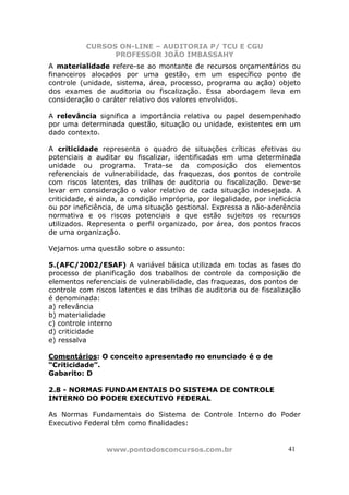 CURSOS ON-LINE – AUDITORIA P/ TCU E CGU
PROFESSOR JOÃO IMBASSAHY
www.pontodosconcursos.com.br 4141
A materialidade refere-se ao montante de recursos orçamentários ou
financeiros alocados por uma gestão, em um específico ponto de
controle (unidade, sistema, área, processo, programa ou ação) objeto
dos exames de auditoria ou fiscalização. Essa abordagem leva em
consideração o caráter relativo dos valores envolvidos.
A relevância significa a importância relativa ou papel desempenhado
por uma determinada questão, situação ou unidade, existentes em um
dado contexto.
A criticidade representa o quadro de situações críticas efetivas ou
potenciais a auditar ou fiscalizar, identificadas em uma determinada
unidade ou programa. Trata-se da composição dos elementos
referenciais de vulnerabilidade, das fraquezas, dos pontos de controle
com riscos latentes, das trilhas de auditoria ou fiscalização. Deve-se
levar em consideração o valor relativo de cada situação indesejada. A
criticidade, é ainda, a condição imprópria, por ilegalidade, por ineficácia
ou por ineficiência, de uma situação gestional. Expressa a não-aderência
normativa e os riscos potenciais a que estão sujeitos os recursos
utilizados. Representa o perfil organizado, por área, dos pontos fracos
de uma organização.
Vejamos uma questão sobre o assunto:
5.(AFC/2002/ESAF) A variável básica utilizada em todas as fases do
processo de planificação dos trabalhos de controle da composição de
elementos referenciais de vulnerabilidade, das fraquezas, dos pontos de
controle com riscos latentes e das trilhas de auditoria ou de fiscalização
é denominada:
a) relevância
b) materialidade
c) controle interno
d) criticidade
e) ressalva
Comentários: O conceito apresentado no enunciado é o de
“Criticidade”.
Gabarito: D
2.8 - NORMAS FUNDAMENTAIS DO SISTEMA DE CONTROLE
INTERNO DO PODER EXECUTIVO FEDERAL
As Normas Fundamentais do Sistema de Controle Interno do Poder
Executivo Federal têm como finalidades:
 