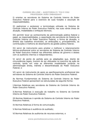 CURSOS ON-LINE – AUDITORIA P/ TCU E CGU
PROFESSOR JOÃO IMBASSAHY
www.pontodosconcursos.com.br 4242
I) orientar os servidores do Sistema de Controle Interno do Poder
Executivo Federal para o exercício de suas funções e assunção de
responsabilidades;
II) padronizar e esclarecer a terminologia utilizada no Sistema de
Controle Interno do Poder Executivo Federal, nas suas várias áreas de
atuação, modalidades e enfoques técnicos;
III) permitir levar ao conhecimento da administração pública federal o
papel, as responsabilidades, a capacitação dos servidores do Sistema de
Controle Interno do Poder Executivo Federal, a forma de atuação, o
âmbito dos trabalhos envolvidos, as atribuições e, principalmente, as
contribuições à melhoria de desempenho da gestão pública federal;
IV) servir de instrumento para ampliar e melhorar o relacionamento
técnico-profissional entre os servidores do Sistema de Controle Interno
do Poder Executivo Federal nas diferentes esferas de governo e destes
com os auditores internos e independentes;
V) servir de ponto de partida para as adaptações que, diante de
circunstâncias legais, tiverem de ser efetuados no exercício da ação de
controle, tendo em vista as diferentes modalidades jurídicas na
administração direta, indireta e descentralizada do Poder Executivo
Federal; e
VI) servir de instrumento de apoio ao aperfeiçoamento profissional dos
servidores do Sistema de Controle Interno do Poder Executivo Federal.
As Normas Fundamentais do Sistema de Controle Interno do Poder
Executivo Federal apresentam-se estruturadas da seguinte forma:
I.Normas Relativas aos servidores do Sistema de Controle Interno do
Poder Executivo Federal;
II.Normas Relativas à execução do trabalho no Sistema de Controle
Interno do Poder Executivo Federal;
III.Normas Relativas à opinião do Sistema de Controle Interno do Poder
Executivo Federal;
IV.Normas Relativas à forma de comunicação;
V.Normas Relativas à audiência do auditado;
VI.Normas Relativas às auditorias de recursos externos; e
 