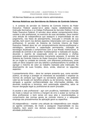 CURSOS ON-LINE – AUDITORIA P/ TCU E CGU
PROFESSOR JOÃO IMBASSAHY
www.pontodosconcursos.com.br 4343
VII.Normas Relativas ao controle interno administrativo.
Normas Relativas aos Servidores do Sistema de Controle Interno
1. A conduta do servidor do Sistema de Controle Interno do Poder
Executivo Federal pautar-se-á pelas regras estabelecidas nesta
Instrução Normativa e no Código Profissional do Servidor Público Civil do
Poder Executivo Federal. O servidor deve adotar comportamento ético,
cautela e zelo profissional, no exercício de suas atividades. Deve manter
uma atitude de independência que assegure a imparcialidade de seu
julgamento, nas fases de planejamento, execução e emissão de sua
opinião, bem assim nos demais aspectos relacionados com sua atividade
profissional. O servidor do Sistema de Controle Interno do Poder
Executivo Federal deve ter um comprometimento técnico-profissional e
estratégico, permitindo a capacitação permanente, utilização de
tecnologia atualizada e compromisso com a sua Missão Institucional. A
atividade de controle é de caráter multidisciplinar e realizada em equipe,
devendo o espírito de cooperação entre os servidores e chefias
prevalecer sobre posicionamentos meramente pessoais. O servidor do
Sistema de Controle Interno do Poder Executivo Federal é um membro
de um órgão ou unidade de controle, com diferentes profissionais, onde
cada um deve cooperar com seu talento e profissionalismo no sentido de
agregar o máximo de valor ao trabalho realizado pela instituição. No
desempenho de suas funções, deve, ainda, observar os seguintes
aspectos:
I.comportamento ético - deve ter sempre presente que, como servidor
público, se obriga a proteger os interesses da sociedade e respeitar as
normas de conduta que regem os servidores públicos, não podendo
valer-se da função em benefício próprio ou de terceiros, ficando, ainda,
obrigado a guardar confidencialidade das informações obtidas, não
devendo revelá-las a terceiros, sem autorização específica, salvo se
houver obrigação legal ou profissional de assim proceder.
II.cautela e zelo profissional - agir com prudência, habilidade e atenção
de modo a reduzir ao mínimo a margem de erro e acatar as normas de
ética profissional, o bom senso em seus atos e recomendações, o
cumprimento das normas gerais de controle interno e o adequado
emprego dos procedimentos de aplicação geral ou específica.
III.independência - manter uma atitude de independência com relação
ao agente controlado, de modo a assegurar imparcialidade no seu
trabalho, bem assim nos demais aspectos relacionados com sua
atividade profissional.
 