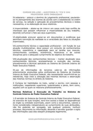 CURSOS ON-LINE – AUDITORIA P/ TCU E CGU
PROFESSOR JOÃO IMBASSAHY
www.pontodosconcursos.com.br 4444
IV.soberania - possuir o domínio do julgamento profissional, pautando-
se no planejamento dos exames de acordo com o estabelecido na ordem
de serviço, na seleção e aplicação de procedimentos técnicos e testes
necessários, e na elaboração de seus relatórios.
V.imparcialidade - abster-se de intervir em casos onde haja conflito de
interesses que possam influenciar a imparcialidade do seu trabalho,
devendo comunicar o fato aos seus superiores.
VI.objetividade procurar apoiar-se em documentos e evidências que
permitam convicção da realidade ou a veracidade dos fatos ou situações
examinadas.
VII.conhecimento técnico e capacidade profissional - em função de sua
atuação multidisciplinar, deve possuir um conjunto de conhecimentos
técnicos, experiência e capacidade para as tarefas que executa,
conhecimentos contábeis, econômicos, financeiros e de outras
disciplinas para o adequado cumprimento do objetivo do trabalho.
VIII.atualização dos conhecimentos técnicos - manter atualizado seus
conhecimentos técnicos, acompanhando a evolução das normas,
procedimentos e técnicas aplicáveis ao Sistema de Controle Interno do
Poder Executivo Federal.
IX.uso de informações de terceiros valer-se de informações
anteriormente produzidas pelos profissionais do Sistema de Controle
Interno do Poder Executivo Federal, não necessitando reconfirmá-las ou
retestá-las, haja vista a utilização das mesmas técnicas e observação
das mesmas normas no âmbito do Sistema.
X Cortesia ter habilidades no trato, verbal e escrito, com pessoas e
instituições, respeitando superiores, subordinados e pares, bem como,
aqueles com os quais se relaciona profissionalmente.
Normas Relativas à Execução do Trabalho no Sistema de
Controle Interno do Poder Executivo Federal
1.O servidor do Sistema de Controle Interno do Poder Executivo Federal,
no exercício de suas funções, terá livre acesso a todas as dependências
do órgão ou entidade examinado, assim como a documentos, valores e
livros considerados indispensáveis ao cumprimento de suas atribuições,
não lhe podendo ser sonegado, sob qualquer pretexto, nenhum
processo, documento ou informação, devendo o servidor guardar o sigilo
das informações caso elas estejam protegidas legalmente.
 