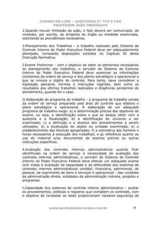 CURSOS ON-LINE – AUDITORIA P/ TCU E CGU
PROFESSOR JOÃO IMBASSAHY
www.pontodosconcursos.com.br 4545
2.Quando houver limitação da ação, o fato deverá ser comunicado, de
imediato, por escrito, ao dirigente do órgão ou entidade examinada,
solicitando as providências necessárias.
3.Planejamento dos Trabalhos - o trabalho realizado pelo Sistema de
Controle Interno do Poder Executivo Federal deve ser adequadamente
planejado, consoante disposições contidas no Capítulo III desta
Instrução Normativa.
I.Exame Preliminar - com o objetivo de obter os elementos necessários
ao planejamento dos trabalhos, o servidor do Sistema de Controle
Interno do Poder Executivo Federal deve examinar as informações
constantes da ordem de serviço e dos planos estratégico e operacional a
que se vincula o objeto do controle. Para tanto, deve considerar a
legislação aplicável, normas e instruções vigentes, bem como os
resultados dos últimos trabalhos realizados e diligências pendentes de
atendimento, quando for o caso.
II.Elaboração do programa de trabalho - o programa de trabalho consta
da ordem de serviço preparada pela área de controle que elabora o
plano estratégico e operacional. A elaboração de um adequado
programa de trabalho exige: a) a determinação precisa dos objetivos do
exame, ou seja, a identificação sobre o que se deseja obter com a
auditoria e a fiscalização; b) a identificação do universo a ser
examinado; c) a definição e o alcance dos procedimentos a serem
utilizados; d) a localização do objeto ou unidade examinada; e) o
estabelecimento das técnicas apropriadas; f) a estimativa dos homens x
horas necessários à execução dos trabalhos; e g) referência quanto ao
uso de material e/ou documentos de exames prévios ou outras
instruções específicas.
4.Avaliação dos controles internos administrativos quando ficar
identificado na ordem de serviço a necessidade de avaliação dos
controles internos administrativos, o servidor do Sistema de Controle
Interno do Poder Executivo Federal deve efetuar um adequado exame
com vistas à avaliação da capacidade e da efetividade dos sistemas de
controles internos administrativos contábil, financeiro, patrimonial, de
pessoal, de suprimento de bens e serviços e operacional - das unidades
da administração direta, entidades da administração indireta, projetos e
programas.
I.Capacidade dos sistemas de controle interno administrativo - avaliar
os procedimentos, políticas e registros que compõem os controles, com
o objetivo de constatar se estes proporcionam razoável segurança de
 