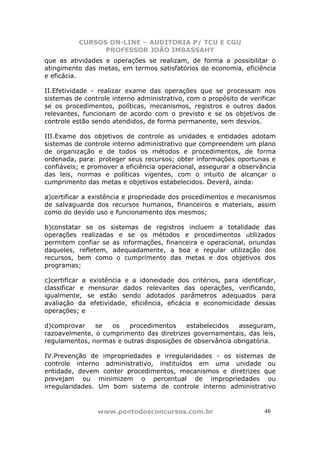 CURSOS ON-LINE – AUDITORIA P/ TCU E CGU
PROFESSOR JOÃO IMBASSAHY
www.pontodosconcursos.com.br 4646
que as atividades e operações se realizam, de forma a possibilitar o
atingimento das metas, em termos satisfatórios de economia, eficiência
e eficácia.
II.Efetividade - realizar exame das operações que se processam nos
sistemas de controle interno administrativo, com o propósito de verificar
se os procedimentos, políticas, mecanismos, registros e outros dados
relevantes, funcionam de acordo com o previsto e se os objetivos de
controle estão sendo atendidos, de forma permanente, sem desvios.
III.Exame dos objetivos de controle as unidades e entidades adotam
sistemas de controle interno administrativo que compreendem um plano
de organização e de todos os métodos e procedimentos, de forma
ordenada, para: proteger seus recursos; obter informações oportunas e
confiáveis; e promover a eficiência operacional, assegurar a observância
das leis, normas e políticas vigentes, com o intuito de alcançar o
cumprimento das metas e objetivos estabelecidos. Deverá, ainda:
a)certificar a existência e propriedade dos procedimentos e mecanismos
de salvaguarda dos recursos humanos, financeiros e materiais, assim
como do devido uso e funcionamento dos mesmos;
b)constatar se os sistemas de registros incluem a totalidade das
operações realizadas e se os métodos e procedimentos utilizados
permitem confiar se as informações, financeira e operacional, oriundas
daqueles, refletem, adequadamente, a boa e regular utilização dos
recursos, bem como o cumprimento das metas e dos objetivos dos
programas;
c)certificar a existência e a idoneidade dos critérios, para identificar,
classificar e mensurar dados relevantes das operações, verificando,
igualmente, se estão sendo adotados parâmetros adequados para
avaliação da efetividade, eficiência, eficácia e economicidade dessas
operações; e
d)comprovar se os procedimentos estabelecidos asseguram,
razoavelmente, o cumprimento das diretrizes governamentais, das leis,
regulamentos, normas e outras disposições de observância obrigatória.
IV.Prevenção de impropriedades e irregularidades - os sistemas de
controle interno administrativo, instituídos em uma unidade ou
entidade, devem conter procedimentos, mecanismos e diretrizes que
prevejam ou minimizem o percentual de impropriedades ou
irregularidades. Um bom sistema de controle interno administrativo
 