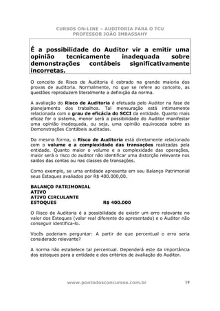 CURSOS ON-LINE – AUDITORIA PARA O TCU
PROFESSOR JOÃO IMBASSAHY
www.pontodosconcursos.com.br 19
É a possibilidade do Auditor vir a emitir uma
opinião tecnicamente inadequada sobre
demonstrações contábeis significativamente
incorretas.
O conceito de Risco de Auditoria é cobrado na grande maioria dos
provas de auditoria. Normalmente, no que se refere ao conceito, as
questões reproduzem literalmente a definição da norma.
A avaliação do Risco de Auditoria é efetuada pelo Auditor na fase de
planejamento dos trabalhos. Tal mensuração está intimamente
relacionada com o grau de eficácia do SCCI da entidade. Quanto mais
eficaz for o sistema, menor será a possibilidade do Auditor manifestar
uma opinião inadequada, ou seja, uma opinião equivocada sobre as
Demonstrações Contábeis auditadas.
Da mesma forma, o Risco de Auditoria está diretamente relacionado
com o volume e a complexidade das transações realizadas pela
entidade. Quanto maior o volume e a complexidade das operações,
maior será o risco do auditor não identificar uma distorção relevante nos
saldos das contas ou nas classes de transações.
Como exemplo, se uma entidade apresenta em seu Balanço Patrimonial
seus Estoques avaliados por R$ 400.000,00.
BALANÇO PATRIMONIAL
ATIVO
ATIVO CIRCULANTE
ESTOQUES R$ 400.000
O Risco de Auditoria é a possibilidade de existir um erro relevante no
valor dos Estoques (valor real diferente do apresentado) e o Auditor não
conseguir identifica-lo.
Vocês poderiam perguntar: A partir de que percentual o erro seria
considerado relevante?
A norma não estabelece tal percentual. Dependerá este da importância
dos estoques para a entidade e dos critérios de avaliação do Auditor.
 