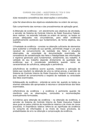 CURSOS ON-LINE – AUDITORIA P/ TCU E CGU
PROFESSOR JOÃO IMBASSAHY
www.pontodosconcursos.com.br 4848
d)da necessária consistência das observações e conclusões;
e)da fiel observância dos objetivos estabelecidos na ordem de serviço;
f)do cumprimento das normas e dos procedimentos de aplicação geral.
6.Obtenção de evidências - em atendimento aos objetivos da atividade,
o servidor do Sistema de Controle Interno do Poder Executivo Federal,
deve realizar, na extensão indicada na ordem de serviço, os testes ou
provas adequados nas circunstâncias, para obter evidências
qualitativamente aceitáveis que fundamentem, de forma objetiva, seu
trabalho.
I.Finalidade da evidência - consiste na obtenção suficiente de elementos
para sustentar a emissão de sua opinião, permitindo chegar a um grau
razoável de convencimento da realidade dos fatos e situações
observadas, da veracidade da documentação examinada, da
consistência da contabilização dos fatos e fidedignidade das informações
e registros gerenciais para fundamentar, solidamente, seu trabalho. A
validade do seu trabalho depende diretamente da qualidade das
evidências que é considerada satisfatória quando reúne as
características de suficiência, adequação e pertinência.
a)Suficiência da evidência ocorre quando, mediante a aplicação de
testes que resultem na obtenção de uma ou várias provas, o servidor do
Sistema de Controle Interno do Poder Executivo Federal é levado a um
grau razoável de convencimento a respeito da realidade ou veracidade
dos fatos examinados.
b)Adequação da evidência - entende-se como tal, quando os testes ou
exames realizados são apropriados à natureza e características dos fatos
examinados.
c)Pertinência da evidência - a evidência é pertinente quando há
coerência com as observações, conclusões e recomendações
eventualmente formuladas.
II.Critérios para obtenção da evidência - na obtenção da evidência, o
servidor do Sistema de Controle Interno do Poder Executivo Federal
deve guiar-se pelos critérios de importância relativa e de níveis de riscos
prováveis. A importância relativa refere-se ao significado da evidência
no conjunto de informações e os níveis de riscos prováveis, às
probabilidades de erro na obtenção e comprovação da evidência.
 