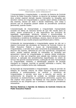 CURSOS ON-LINE – AUDITORIA P/ TCU E CGU
PROFESSOR JOÃO IMBASSAHY
www.pontodosconcursos.com.br 4949
7.Impropriedades e irregularidades - o servidor do Sistema de Controle
Interno do Poder Executivo Federal, no decorrer de qualquer atividade,
deve prestar especial atenção àquelas transações ou situações que
denotem indícios de irregularidades e, quando sejam obtidas evidências
das mesmas, deverá ser dado o devido tratamento, com vistas a
permitir que os dirigentes possam adotar as providências corretivas
pertinentes, quando couber.
I.Caracterização de impropriedade e irregularidade impropriedade
consiste em falhas de natureza formal de que não resulte dano ao
erário, porém evidencia-se a não observância aos princípios de
legalidade, legitimidade, eficiência, eficácia e economicidade. A
irregularidade é caracterizada pela não observância desses princípios,
constatando a existência de desfalque, alcance, desvio de bens ou outra
irregularidade de que resulte prejuízo quantificável para o Erário.
II.Detecção de impropriedades e irregularidades apesar de não ser o
objetivo primordial das atividades do Sistema de Controle Interno do
Poder Executivo Federal a busca de impropriedades ou de
irregularidades, o servidor deve estar consciente da probabilidade de, no
decorrer dos exames, defrontar-se com tais ocorrências. Compete-lhe
assim, prestar especial atenção às transações ou situações que
apresentem indícios de irregularidades e, quando obtida evidências,
comunicar o fato aos dirigentes para adoção das medidas corretivas
cabíveis. A aplicação dos procedimentos especificados na ordem de
serviço não garante necessariamente, a detecção de toda impropriedade
ou irregularidade. Portanto, a identificação posterior de situação
imprópria ou irregular, ocorrida no período submetido a exame, não
significa que o trabalho tenha sido inadequado.
III.Apuração de impropriedades e irregularidades - exige do servidor do
Sistema de Controle Interno do Poder Executivo Federal extrema
prudência e profissionalismo. Ao verificar a ocorrência de
irregularidades, o servidor deve levar o assunto, por escrito, ao
conhecimento do dirigente da unidade ou entidade examinada,
solicitando os esclarecimentos e justificativas pertinentes, quando isso
não implicar risco pessoal. Na hipótese de risco pessoal informar a
ocorrência ao seu dirigente que o orientará e adotará as providências
necessárias.
Normas Relativas à Opinião do Sistema de Controle Interno do
Poder Executivo Federal
 
