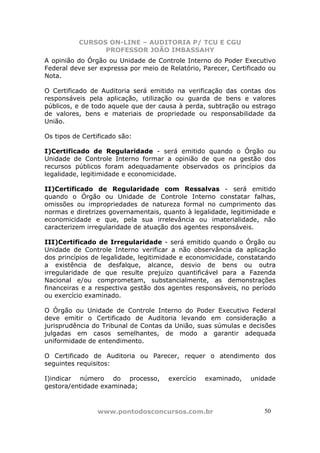 CURSOS ON-LINE – AUDITORIA P/ TCU E CGU
PROFESSOR JOÃO IMBASSAHY
www.pontodosconcursos.com.br 5050
A opinião do Órgão ou Unidade de Controle Interno do Poder Executivo
Federal deve ser expressa por meio de Relatório, Parecer, Certificado ou
Nota.
O Certificado de Auditoria será emitido na verificação das contas dos
responsáveis pela aplicação, utilização ou guarda de bens e valores
públicos, e de todo aquele que der causa à perda, subtração ou estrago
de valores, bens e materiais de propriedade ou responsabilidade da
União.
Os tipos de Certificado são:
I)Certificado de Regularidade - será emitido quando o Órgão ou
Unidade de Controle Interno formar a opinião de que na gestão dos
recursos públicos foram adequadamente observados os princípios da
legalidade, legitimidade e economicidade.
II)Certificado de Regularidade com Ressalvas - será emitido
quando o Órgão ou Unidade de Controle Interno constatar falhas,
omissões ou impropriedades de natureza formal no cumprimento das
normas e diretrizes governamentais, quanto à legalidade, legitimidade e
economicidade e que, pela sua irrelevância ou imaterialidade, não
caracterizem irregularidade de atuação dos agentes responsáveis.
III)Certificado de Irregularidade - será emitido quando o Órgão ou
Unidade de Controle Interno verificar a não observância da aplicação
dos princípios de legalidade, legitimidade e economicidade, constatando
a existência de desfalque, alcance, desvio de bens ou outra
irregularidade de que resulte prejuízo quantificável para a Fazenda
Nacional e/ou comprometam, substancialmente, as demonstrações
financeiras e a respectiva gestão dos agentes responsáveis, no período
ou exercício examinado.
O Órgão ou Unidade de Controle Interno do Poder Executivo Federal
deve emitir o Certificado de Auditoria levando em consideração a
jurisprudência do Tribunal de Contas da União, suas súmulas e decisões
julgadas em casos semelhantes, de modo a garantir adequada
uniformidade de entendimento.
O Certificado de Auditoria ou Parecer, requer o atendimento dos
seguintes requisitos:
I)indicar número do processo, exercício examinado, unidade
gestora/entidade examinada;
 