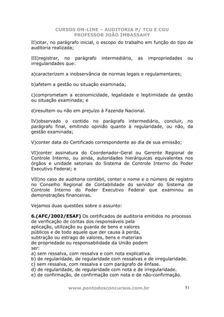CURSOS ON-LINE – AUDITORIA P/ TCU E CGU
PROFESSOR JOÃO IMBASSAHY
www.pontodosconcursos.com.br 5151
II)citar, no parágrafo inicial, o escopo do trabalho em função do tipo de
auditoria realizada;
III)registrar, no parágrafo intermediário, as impropriedades ou
irregularidades que:
a)caracterizem a inobservância de normas legais e regulamentares;
b)afetem a gestão ou situação examinada;
c)comprometam a economicidade, legalidade e legitimidade da gestão
ou situação examinada; e
d)resultem ou não em prejuízo à Fazenda Nacional.
IV)observado o contido no parágrafo intermediário, concluir, no
parágrafo final, emitindo opinião quanto à regularidade, ou não, da
gestão examinada;
V)conter data do Certificado correspondente ao dia de sua emissão;
VI)conter assinatura do Coordenador-Geral ou Gerente Regional de
Controle Interno, ou ainda, autoridades hierárquicas equivalentes nos
órgãos e unidade setoriais do Sistema de Controle Interno do Poder
Executivo Federal; e
VII)no caso de auditoria contábil, conter o nome e o número de registro
no Conselho Regional de Contabilidade do servidor do Sistema de
Controle Interno do Poder Executivo Federal que examinou as
demonstrações financeiras.
Vejamos duas questões sobre o assunto:
6.(AFC/2002/ESAF) Os certificados de auditoria emitidos no processo
de verificação de contas dos responsáveis pela
aplicação, utilização ou guarda de bens e valores
públicos e de todo aquele que der causa à perda,
subtração ou estrago de valores, bens e materiais
de propriedade ou responsabilidade da União podem
ser:
a) sem ressalva, com ressalva e com nota explicativa.
b) de regularidade, de regularidade com ressalvas e de irregularidade.
c) sem ressalva, com ressalva e com parágrafo de ênfase.
d) de regularidade, de regularidade com nota e de irregularidade.
e) de confirmação, de confirmação com nota e de não-confirmação.
 