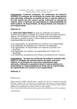 CURSOS ON-LINE – AUDITORIA P/ TCU E CGU
PROFESSOR JOÃO IMBASSAHY
www.pontodosconcursos.com.br 5252
Comentários: Conforme analisado, Os certificados de auditoria
emitidos no processo de verificação de contas dos responsáveis
pela aplicação, utilização ou guarda de bens e valores públicos e
de todo aquele que der causa à perda, subtração ou estrago de
valores, bens e materiais de propriedade ou responsabilidade da
União podem: de Regularidade, de Regularidade com Ressalva e
de Irregularidade.
Gabarito: B
7. (ACE/TCU/2002/ESAF) Os tipos de certificado de auditoria
emitidos pelo órgão ou unidades de controle interno do poder executivo
federal, na verificação de contas dos responsáveis pela aplicação,
utilização ou guarda de bens e valores públicos de propriedade ou
responsabilidade da União são:
a) de regularidade, de regularidade com ressalva e de irregularidade.
b) de legalidade, de legalidade com ressalva e de ilegalidade.
c) de regularidade, de regularidade com negativa de opinião e de
aderência.
d)de ilegalidade com ressalva, de regularidade com ênfase e de
ilegalidade.
e) de aderência, de aderência com ênfase e de aderência com ressalva.
Comentários: Os tipos de certificado de auditoria emitidos pelo
órgão ou unidades de controle interno do poder executivo
federal, na verificação de contas dos responsáveis pela
aplicação, utilização ou guarda de bens e valores públicos de
propriedade ou responsabilidade da União são de regularidade,
de regularidade com ressalva e de irregularidade.
Gabarito: A
Caros Colegas,
Espero que este trabalho contribua para o sucesso de vocês nos concursos de que irão
participar. Sabemos que o processo para a conquista de uma vaga em concursos públicos
exige muita luta, muita garra, muita determinação. Nesse trajeto, podemos perder algumas
batalhas, mas ao ganharmos uma delas, teremos vencido a guerra.
Meus votos de plena realização para todos aqueles estão trabalhando com fé e honestidade.
João Imbassahy
 