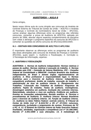 CURSOS ON-LINE – AUDITORIA P/ TCU E CGU
PROFESSOR JOÃO IMBASSAHY
www.pontodosconcursos.com.br 1
AUDITORIA – AULA 6
Caros amigos,
Nesta nossa última aula do curso dirigido aos concursos de Analista de
Controle Externo do Tribunal de Contas da União – ACE/TCU e Analista
de Finanças e Controle da Controladoria Geral da União – AFC/CGU,
vamos analisar algumas diferenças entre os programas dos referidos
concursos, comentar a prova de Auditoria do ACE/TCU, aplicada em
janeiro de 2006, abordar alguns aspectos complementares da disciplina
com vistas a abranger o programa específico do concurso de AFC/CGU e
comentar as questões do último concurso de AFC/CGU/2003/2004.
6.1 – EDITAIS DOS CONCURSOS DE ACE/TCU E AFC/CGU
É importante observar as diferenças entre os programas de auditoria
das áreas abrangidas pelo concurso de Analista de Finanças e Controle-
AFC/CGU, quais sejam: 1. Auditoria e Fiscalização; 2. Correição e;
3.Tecnologia da Informação, vejamos:
1. AUDITORIA E FISCALIZAÇÃO
AUDITORIA: 1. Normas de Auditoria Independente: Normas relativas à
pessoa do auditor. Normas relativas à execução do trabalho. 2. Normas
emanadas pela CVM – Comissão de Valores Mobiliários, CFC – Conselho
Federal de Contabilidade e IBRACON –Instituto Brasileiro dos Auditores
Independentes do Brasil e demais órgãos regulamentadores de
auditoria. 3. Ética profissional e responsabilidade legal. 4. Normas
Brasileiras para o Exercício de Auditoria Interna: independência,
competência profissional, âmbito de trabalho, execução do trabalho e
administração da área de auditoria interna. 6. Planejamento dos
Trabalhos. 7.Execução dos Trabalhos de Auditoria: Programas de
Auditoria. Papéis de trabalho. Testes de auditoria. Contingências.
Amostragem estatística em auditoria. Avaliação dos controles internos.
Materialidade, relevância e risco em auditoria. Evidência em auditoria.
Eventos ou transações subseqüentes. Revisão analítica. 8. Técnicas e
procedimentos de Auditoria. 9. Auditoria Interna: Normas Brasileiras
para o Exercício de Auditoria Interna. 10. Função da Auditoria Interna.
11. Auditoria no Setor Público Federal: controle externo. O Tribunal de
Contas da União (Lei nº 8.443/92 e IN nº 47/04); natureza,
competência, jurisdição e julgamento de contas. Processo de TC
e PC. 4. 12. O Sistema de Controle Interno do Poder Executivo Federal;
finalidades, atividades, organização e competência (Lei nº 10.180/2001,
Decreto nº 3.591/2000 e suas alterações. 13. A metodologia de
 