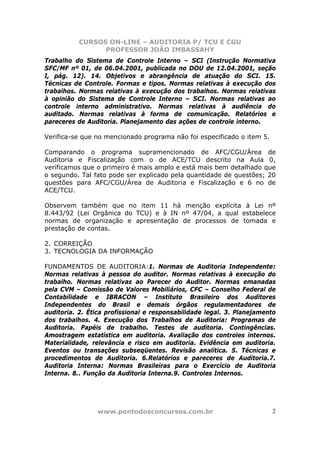 CURSOS ON-LINE – AUDITORIA P/ TCU E CGU
PROFESSOR JOÃO IMBASSAHY
www.pontodosconcursos.com.br 2
Trabalho do Sistema de Controle Interno – SCI (Instrução Normativa
SFC/MF nº 01, de 06.04.2001, publicada no DOU de 12.04.2001, seção
I, pág. 12). 14. Objetivos e abrangência de atuação do SCI. 15.
Técnicas de Controle. Formas e tipos. Normas relativas à execução dos
trabalhos. Normas relativas à execução dos trabalhos. Normas relativas
à opinião do Sistema de Controle Interno – SCI. Normas relativas ao
controle interno administrativo. Normas relativas à audiência do
auditado. Normas relativas à forma de comunicação. Relatórios e
pareceres de Auditoria. Planejamento das ações de controle interno.
Verifica-se que no mencionado programa não foi especificado o item 5.
Comparando o programa supramencionado de AFC/CGU/Área de
Auditoria e Fiscalização com o de ACE/TCU descrito na Aula 0,
verificamos que o primeiro é mais amplo e está mais bem detalhado que
o segundo. Tal fato pode ser explicado pela quantidade de questões; 20
questões para AFC/CGU/Área de Auditoria e Fiscalização e 6 no de
ACE/TCU.
Observem também que no item 11 há menção explícita à Lei nº
8.443/92 (Lei Orgânica do TCU) e à IN nº 47/04, a qual estabelece
normas de organização e apresentação de processos de tomada e
prestação de contas.
2. CORREIÇÃO
3. TECNOLOGIA DA INFORMAÇÃO
FUNDAMENTOS DE AUDITORIA:1. Normas de Auditoria Independente:
Normas relativas à pessoa do auditor. Normas relativas à execução do
trabalho. Normas relativas ao Parecer do Auditor. Normas emanadas
pela CVM – Comissão de Valores Mobiliários, CFC – Conselho Federal de
Contabilidade e IBRACON – Instituto Brasileiro dos Auditores
Independentes do Brasil e demais órgãos regulamentadores de
auditoria. 2. Ética profissional e responsabilidade legal. 3. Planejamento
dos trabalhos. 4. Execução dos Trabalhos de Auditoria: Programas de
Auditoria. Papéis de trabalho. Testes de auditoria. Contingências.
Amostragem estatística em auditoria. Avaliação dos controles internos.
Materialidade, relevância e risco em auditoria. Evidência em auditoria.
Eventos ou transações subseqüentes. Revisão analítica. 5. Técnicas e
procedimentos de Auditoria. 6.Relatórios e pareceres de Auditoria.7.
Auditoria Interna: Normas Brasileiras para o Exercício de Auditoria
Interna. 8.. Função da Auditoria Interna.9. Controles Internos.
 