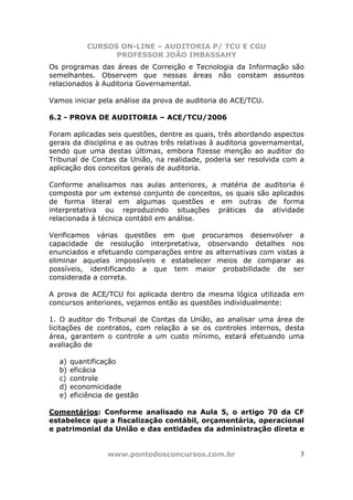 CURSOS ON-LINE – AUDITORIA P/ TCU E CGU
PROFESSOR JOÃO IMBASSAHY
www.pontodosconcursos.com.br 3
Os programas das áreas de Correição e Tecnologia da Informação são
semelhantes. Observem que nessas áreas não constam assuntos
relacionados à Auditoria Governamental.
Vamos iniciar pela análise da prova de auditoria do ACE/TCU.
6.2 - PROVA DE AUDITORIA – ACE/TCU/2006
Foram aplicadas seis questões, dentre as quais, três abordando aspectos
gerais da disciplina e as outras três relativas à auditoria governamental,
sendo que uma destas últimas, embora fizesse menção ao auditor do
Tribunal de Contas da União, na realidade, poderia ser resolvida com a
aplicação dos conceitos gerais de auditoria.
Conforme analisamos nas aulas anteriores, a matéria de auditoria é
composta por um extenso conjunto de conceitos, os quais são aplicados
de forma literal em algumas questões e em outras de forma
interpretativa ou reproduzindo situações práticas da atividade
relacionada à técnica contábil em análise.
Verificamos várias questões em que procuramos desenvolver a
capacidade de resolução interpretativa, observando detalhes nos
enunciados e efetuando comparações entre as alternativas com vistas a
eliminar aquelas impossíveis e estabelecer meios de comparar as
possíveis, identificando a que tem maior probabilidade de ser
considerada a correta.
A prova de ACE/TCU foi aplicada dentro da mesma lógica utilizada em
concursos anteriores, vejamos então as questões individualmente:
1. O auditor do Tribunal de Contas da União, ao analisar uma área de
licitações de contratos, com relação a se os controles internos, desta
área, garantem o controle a um custo mínimo, estará efetuando uma
avaliação de
a) quantificação
b) eficácia
c) controle
d) economicidade
e) eficiência de gestão
Comentários: Conforme analisado na Aula 5, o artigo 70 da CF
estabelece que a fiscalização contábil, orçamentária, operacional
e patrimonial da União e das entidades da administração direta e
 