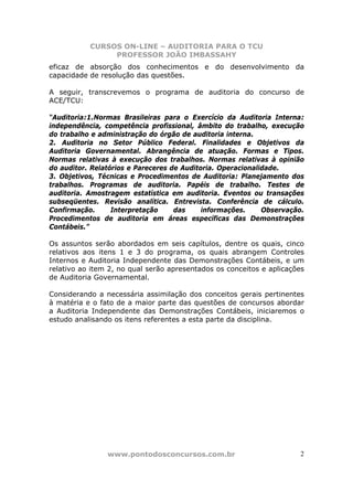 CURSOS ON-LINE – AUDITORIA PARA O TCU
PROFESSOR JOÃO IMBASSAHY
www.pontodosconcursos.com.br 2
eficaz de absorção dos conhecimentos e do desenvolvimento da
capacidade de resolução das questões.
A seguir, transcrevemos o programa de auditoria do concurso de
ACE/TCU:
“Auditoria:1.Normas Brasileiras para o Exercício da Auditoria Interna:
independência, competência profissional, âmbito do trabalho, execução
do trabalho e administração do órgão de auditoria interna.
2. Auditoria no Setor Público Federal. Finalidades e Objetivos da
Auditoria Governamental. Abrangência de atuação. Formas e Tipos.
Normas relativas à execução dos trabalhos. Normas relativas à opinião
do auditor. Relatórios e Pareceres de Auditoria. Operacionalidade.
3. Objetivos, Técnicas e Procedimentos de Auditoria: Planejamento dos
trabalhos. Programas de auditoria. Papéis de trabalho. Testes de
auditoria. Amostragem estatística em auditoria. Eventos ou transações
subseqüentes. Revisão analítica. Entrevista. Conferência de cálculo.
Confirmação. Interpretação das informações. Observação.
Procedimentos de auditoria em áreas específicas das Demonstrações
Contábeis.”
Os assuntos serão abordados em seis capítulos, dentre os quais, cinco
relativos aos itens 1 e 3 do programa, os quais abrangem Controles
Internos e Auditoria Independente das Demonstrações Contábeis, e um
relativo ao item 2, no qual serão apresentados os conceitos e aplicações
de Auditoria Governamental.
Considerando a necessária assimilação dos conceitos gerais pertinentes
à matéria e o fato de a maior parte das questões de concursos abordar
a Auditoria Independente das Demonstrações Contábeis, iniciaremos o
estudo analisando os itens referentes a esta parte da disciplina.
 