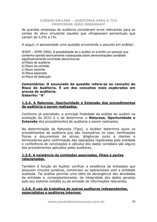 CURSOS ON-LINE – AUDITORIA PARA O TCU
PROFESSOR JOÃO IMBASSAHY
www.pontodosconcursos.com.br 20
As grandes empresas de auditoria consideram erros relevantes para as
contas do ativo circulante aqueles que ultrapassam percentuais que
variam de 0,5% a 1%.
A seguir, é apresentada uma questão envolvendo o assunto em análise:
(ESAF – AFRF 2002)- A possibilidade de o auditor vir a emitir um parecer que
contenha opinião tecnicamente inadequada sobre demonstrações contábeis
significativamente incorretas denomina-se:
a) Risco de auditoria
b) Risco do controle
c) Risco inerente
d) Risco esperado
e) Risco de detecção
Comentários: O enunciado da questão refere-se ao conceito do
Risco de Auditoria. É um dos conceitos mais explorados em
provas de auditoria.
Gabarito: “A”
1.3.4. A Natureza, Oportunidade e Extensão dos procedimentos
de auditoria a serem realizados.
Conforme já assinalado, a principal finalidade da análise do auditor na
avaliação do SCCI é o de determinar a Natureza, Oportunidade e
Extensão dos procedimentos de auditoria a serem realizados.
Na determinação da Natureza (Tipo), o Auditor determina quais os
procedimentos de auditoria que são necessários no caso. Verificações
físicas e documentais de ativos, diligências junto a clientes e
fornecedores para confirmação das operações registradas pela entidade
e conferência de conciliações e cálculos dos dados contábeis são alguns
dos procedimentos aplicados pelos auditores.
1.3.5. A existência de entidades associadas, filiais e partes
relacionadas.
Também é função do Auditor verificar a existência de entidades que
possuam vínculos jurídicos, comerciais ou operacionais com a entidade
auditada. Tal análise permite uma idéia da abrangência das atividades
da entidade e, conseqüentemente, da integridade dos dados gerados
pelo seu sistema contábil ou da omissão de informações relevantes.
1.3.6. O uso de trabalhos de outros auditores independentes,
especialistas e auditores internos;
 