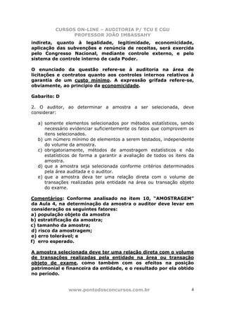 CURSOS ON-LINE – AUDITORIA P/ TCU E CGU
PROFESSOR JOÃO IMBASSAHY
www.pontodosconcursos.com.br 4
indireta, quanto à legalidade, legitimidade, economicidade,
aplicação das subvenções e renúncia de receitas, será exercida
pelo Congresso Nacional, mediante controle externo, e pelo
sistema de controle interno de cada Poder.
O enunciado da questão refere-se à auditoria na área de
licitações e contratos quanto aos controles internos relativos à
garantia de um custo mínimo. A expressão grifada refere-se,
obviamente, ao princípio da economicidade.
Gabarito: D
2. O auditor, ao determinar a amostra a ser selecionada, deve
considerar:
a) somente elementos selecionados por métodos estatísticos, sendo
necessário evidenciar suficientemente os fatos que comprovem os
itens selecionados.
b) um número mínimo de elementos a serem testados, independente
do volume da amostra.
c) obrigatoriamente, métodos de amostragem estatísticos e não
estatísticos de forma a garantir a avaliação de todos os itens da
amostra.
d) que a amostra seja selecionada conforme critérios determinados
pela área auditada e o auditor.
e) que a amostra deva ter uma relação direta com o volume de
transações realizadas pela entidade na área ou transação objeto
do exame.
Comentários: Conforme analisado no item 10, “AMOSTRAGEM”
da Aula 4, na determinação da amostra o auditor deve levar em
consideração os seguintes fatores:
a) população objeto da amostra
b) estratificação da amostra;
c) tamanho da amostra;
d) risco da amostragem;
e) erro tolerável; e
f) erro esperado.
A amostra selecionada deve ter uma relação direta com o volume
de transações realizadas pela entidade na área ou transação
objeto de exame, como também com os efeitos na posição
patrimonial e financeira da entidade, e o resultado por ela obtido
no período.
 