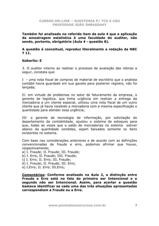 CURSOS ON-LINE – AUDITORIA P/ TCU E CGU
PROFESSOR JOÃO IMBASSAHY
www.pontodosconcursos.com.br 5
Também foi analisado no referido item da aula 4 que a aplicação
da amostragem estatística é uma faculdade do auditor, não
sendo, portanto, obrigatória (Aula 4 - questão 8).
A questão é conceitual, reproduz literalmente a redação da NBC
T 11.
Gabarito: E
3. O auditor interno ao realizar o processo de avaliação das rotinas a
seguir, constata que:
I - uma nota fiscal de compras de material de escritório que o analista
contábil havia guardado em sua gaveta para posterior registro, não foi
lançada;
II- em virtude de problemas no setor de faturamento da empresa, o
gerente de logística, que tinha urgência em realizar a entrega da
mercadoria a um cliente especial, utilizou uma nota fiscal de um outro
cliente que já havia recebido a mercadoria com a mesma especificação e
quantidade para atender essa urgência;
III- o gerente de tecnologia de informação, por solicitação do
departamento da contabilidade, ajustou o sistema de estoques para
que, todas as vezes que o saldo de mercadorias no sistema estiver
abaixo da quantidade vendidas, sejam baixados somente os itens
existentes no sistema.
Com base nas considerações anteriores e de acordo com as definições
convencionadas de fraude e erro, podemos afirmar que houve,
respectivamente;
a) I. Fraude; II. Fraude; III. Fraude;
b) I. Erro; II. Fraude; IIII. Fraude;
c) I. Erro; II. Erro; III. Fraude;
d) I. Fraude; II. Fraude; III. Erro;
e) I.Erro; II. Erro; III.Erro;
Comentários: Conforme analisado na Aula 2, a distinção entre
Fraude e Erro está no fato do primeiro ser Intencional e o
segundo não ser Intencional. Assim, para acertar a questão
bastava identificar se cada uma das três situações apresentadas
correspondiam a Fraude ou a Erro.
 