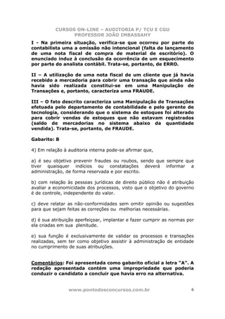 CURSOS ON-LINE – AUDITORIA P/ TCU E CGU
PROFESSOR JOÃO IMBASSAHY
www.pontodosconcursos.com.br 6
I - Na primeira situação, verifica-se que ocorreu por parte do
contabilista uma a omissão não intencional (falta de lançamento
de uma nota fiscal de compra de material de escritório). O
enunciado induz à conclusão da ocorrência de um esquecimento
por parte do analista contábil. Trata-se, portanto, de ERRO.
II – A utilização de uma nota fiscal de um cliente que já havia
recebido a mercadoria para cobrir uma transação que ainda não
havia sido realizada constitui-se em uma Manipulação de
Transações e, portanto, caracteriza uma FRAUDE.
III – O fato descrito caracteriza uma Manipulação de Transações
efetuada pelo departamento de contabilidade e pelo gerente de
tecnologia, considerando que o sistema de estoques foi alterado
para cobrir vendas de estoques que não estavam registrados
(saldo de mercadorias no sistema abaixo da quantidade
vendida). Trata-se, portanto, de FRAUDE.
Gabarito: B
4) Em relação à auditoria interna pode-se afirmar que,
a) é seu objetivo prevenir fraudes ou roubos, sendo que sempre que
tiver quaisquer indícios ou constatações deverá informar a
administração, de forma reservada e por escrito.
b) com relação às pessoas jurídicas de direito público não é atribuição
avaliar a economicidade dos processos, visto que o objetivo do governo
é de controle, independente do valor.
c) deve relatar as não-conformidades sem omitir opinião ou sugestões
para que sejam feitas as correções ou melhorias necessárias.
d) é sua atribuição aperfeiçoar, implantar e fazer cumprir as normas por
ela criadas em sua plenitude.
e) sua função é exclusivamente de validar os processos e transações
realizadas, sem ter como objetivo assistir à administração de entidade
no cumprimento de suas atribuições.
Comentários: Foi apresentada como gabarito oficial a letra “A”. A
redação apresentada contém uma impropriedade que poderia
conduzir o candidato a concluir que havia erro na alternativa.
 