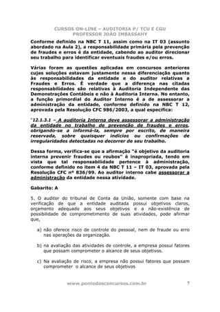 CURSOS ON-LINE – AUDITORIA P/ TCU E CGU
PROFESSOR JOÃO IMBASSAHY
www.pontodosconcursos.com.br 7
Conforme definido na NBC T 11, assim como na IT 03 (assunto
abordado na Aula 2), a responsabilidade primária pela prevenção
de fraudes e erros é da entidade, cabendo ao auditor direcionar
seu trabalho para identificar eventuais fraudes e/ou erros.
Várias foram as questões aplicadas em concursos anteriores
cujas soluções estavam justamente nessa diferenciação quanto
às responsabilidades da entidade e do auditor relativas a
Fraudes e Erros. É verdade que a diferença nas citadas
responsabilidades são relativas à Auditoria Independente das
Demonstrações Contábeis e não à Auditoria Interna. No entanto,
a função primordial do Auditor Interno é a de assessorar a
administração da entidade, conforme definido na NBC T 12,
aprovada pela Resolução CFC 986/2003, a qual especifica:
“12.1.3.1 – A auditoria Interna deve assessorar a administração
da entidade no trabalho de prevenção de fraudes e erros,
obrigando-se a informá-la, sempre por escrito, de maneira
reservada, sobre quaisquer indícios ou confirmações de
irregularidades detectadas no decorrer de seu trabalho.
Dessa forma, verifica-se que a afirmação “é objetivo da auditoria
interna prevenir fraudes ou roubos” é inapropriada, tendo em
vista que tal responsabilidade pertence à administração,
conforme definido no item 4 da NBC T 11 – IT 03, aprovada pela
Resolução CFC nº 836/99. Ao auditor interno cabe assessorar a
administração da entidade nessa atividade.
Gabarito: A
5. O auditor do tribunal de Conta da União, somente com base na
verificação de que a entidade auditada possui objetivos claros,
orçamento adequado aos seus objetivos e a não-existência de
possibilidade de comprometimento de suas atividades, pode afirmar
que,
a) não oferece risco de controle do pessoal, nem de fraude ou erro
nas operações da organização.
b) na avaliação das atividades de controle, a empresa possui fatores
que possam comprometer o alcance de seus objetivos.
c) Na avaliação de risco, a empresa não possui fatores que possam
comprometer o alcance de seus objetivos
 