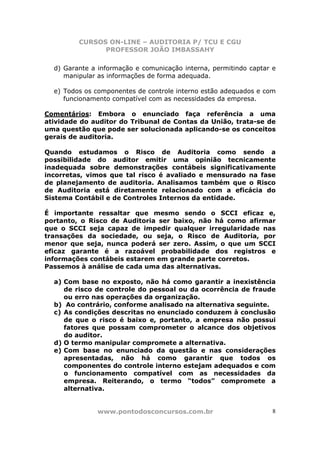 CURSOS ON-LINE – AUDITORIA P/ TCU E CGU
PROFESSOR JOÃO IMBASSAHY
www.pontodosconcursos.com.br 8
d) Garante a informação e comunicação interna, permitindo captar e
manipular as informações de forma adequada.
e) Todos os componentes de controle interno estão adequados e com
funcionamento compatível com as necessidades da empresa.
Comentários: Embora o enunciado faça referência a uma
atividade do auditor do Tribunal de Contas da União, trata-se de
uma questão que pode ser solucionada aplicando-se os conceitos
gerais de auditoria.
Quando estudamos o Risco de Auditoria como sendo a
possibilidade do auditor emitir uma opinião tecnicamente
inadequada sobre demonstrações contábeis significativamente
incorretas, vimos que tal risco é avaliado e mensurado na fase
de planejamento de auditoria. Analisamos também que o Risco
de Auditoria está diretamente relacionado com a eficácia do
Sistema Contábil e de Controles Internos da entidade.
É importante ressaltar que mesmo sendo o SCCI eficaz e,
portanto, o Risco de Auditoria ser baixo, não há como afirmar
que o SCCI seja capaz de impedir qualquer irregularidade nas
transações da sociedade, ou seja, o Risco de Auditoria, por
menor que seja, nunca poderá ser zero. Assim, o que um SCCI
eficaz garante é a razoável probabilidade dos registros e
informações contábeis estarem em grande parte corretos.
Passemos à análise de cada uma das alternativas.
a) Com base no exposto, não há como garantir a inexistência
de risco de controle do pessoal ou da ocorrência de fraude
ou erro nas operações da organização.
b) Ao contrário, conforme analisado na alternativa seguinte.
c) As condições descritas no enunciado conduzem à conclusão
de que o risco é baixo e, portanto, a empresa não possui
fatores que possam comprometer o alcance dos objetivos
do auditor.
d) O termo manipular compromete a alternativa.
e) Com base no enunciado da questão e nas considerações
apresentadas, não há como garantir que todos os
componentes do controle interno estejam adequados e com
o funcionamento compatível com as necessidades da
empresa. Reiterando, o termo “todos” compromete a
alternativa.
 