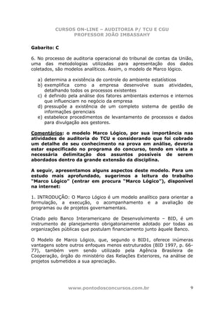 CURSOS ON-LINE – AUDITORIA P/ TCU E CGU
PROFESSOR JOÃO IMBASSAHY
www.pontodosconcursos.com.br 9
Gabarito: C
6. No processo de auditoria operacional do tribunal de contas da União,
uma das metodologias utilizadas para apresentação dos dados
coletados, são modelos analíticos. Assim, o modelo de Marco lógico.
a) determina a existência de controle do ambiente estatísticos
b) exemplifica como a empresa desenvolve suas atividades,
detalhando todos os processos existentes
c) é definido pela análise dos fatores ambientais externos e internos
que influenciam no negócio da empresa
d) pressupõe a existência de um completo sistema de gestão de
informações gerenciais
e) estabelece procedimentos de levantamento de processos e dados
para divulgação aos gestores.
Comentários: o modelo Marco Lógico, por sua importância nas
atividades de auditoria do TCU e considerando que foi cobrado
um detalhe de seu conhecimento na prova em análise, deveria
estar especificado no programa do concurso, tendo em vista a
necessária delimitação dos assuntos possíveis de serem
abordados dentro da grande extensão da disciplina.
A seguir, apresentamos alguns aspectos deste modelo. Para um
estudo mais aprofundado, sugerimos a leitura do trabalho
“Marco Lógico” (entrar em procura “Marco Lógico”), disponível
na internet:
1. INTRODUÇÃO: O Marco Lógico é um modelo analítico para orientar a
formulação, a execução, o acompanhamento e a avaliação de
programas ou de projetos governamentais.
Criado pelo Banco Interamericano de Desenvolvimento – BID, é um
instrumento de planejamento obrigatoriamente adotado por todas as
organizações públicas que postulam financiamento junto àquele Banco.
O Modelo de Marco Lógico, que, segundo o BID1, oferece inúmeras
vantagens sobre outros enfoques menos estruturados (BID 1997, p. 66-
77), também vem sendo utilizado pela Agência Brasileira de
Cooperação, órgão do ministério das Relações Exteriores, na análise de
projetos submetidos a sua apreciação.
 