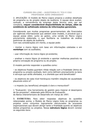 CURSOS ON-LINE – AUDITORIA P/ TCU E CGU
PROFESSOR JOÃO IMBASSAHY
www.pontodosconcursos.com.br 10
2. APLICAÇÃO: O modelo de Marco Lógico propicia a análise detalhada
do programa ou do projeto objeto da auditoria. A equipe deve avaliar,
contudo, a conveniência do emprego desta técnica, pois, por ser
complexa, requer considerável disponibilidade de tempo, além da
existência de sofisticado sistema de informações gerenciais.
Considerando que muitos programas governamentais são financiados
por agências internacionais que adotam esse modelo, é provável que a
equipe possa obter, junto ao gestor, uma versão do Marco Lógico
previamente elaborada, o que facilitaria os trabalhos de análise
preliminar do objeto da auditoria.
Com tais considerações em mente, a equipe pode:
- montar o marco lógico com base em informações coletadas e em
workshops com os auditados;
- usar informação do marco lógico já existente;
- analisar o marco lógico já existente e apontar melhorias possíveis na
própria concepção do programa ou do projeto.
O modelo permite responder a questões como:
- os objetivos fixados guardam nítida relação com a finalidade última do
programa ou projeto auditado, bem como definem precisamente os bens
e serviços que serão ofertados, e a clientela que será beneficiada?
- os objetivos de cada nível hierárquico mantêm relações de causalidade
plausíveis entre si?
- o impacto (ou benefícios) almejado é claro e mensurável?
1 “Evaluación: Una herramienta de gestión para mejorar el desempeno
de los proyectos”, elaborado pela Oficina de Evaluación
do Banco Interamericano de Desarrollo em março de 1997.
3. ESTRUTURA: Para obter respostas objetivas às questões
relacionadas acima, o Modelo de Marco Lógico trata os programas ou
projetos como conjuntos logicamente estruturados de processos
organizacionais que devem atingir tanto a finalidade quanto os objetivos
destes programas ou projetos. Nessa estrutura lógica devem constar
os seguintes itens:
 