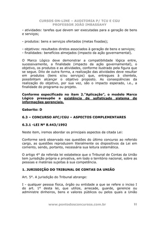 CURSOS ON-LINE – AUDITORIA P/ TCU E CGU
PROFESSOR JOÃO IMBASSAHY
www.pontodosconcursos.com.br 11
- atividades: tarefas que devem ser executadas para a geração de bens
e serviços;
- produtos: bens e serviços ofertados (metas fixadas);
- objetivos: resultados diretos associados à geração de bens e serviços;
- finalidades: benefícios almejados (impacto da ação governamental).
O Marco Lógico deve demonstrar a compatibilidade lógica entre,
sucessivamente, a finalidade (impacto da ação governamental), o
objetivo, os produtos e as atividades, conforme ilustrado pela figura que
se segue. Dito de outra forma, a realização das atividades deve resultar
em produtos (bens e/ou serviços) que, entregues à clientela,
possibilitam alcançar o objetivo proposto. As conseqüências da
realização do objetivo, por sua vez, são o impacto esperado, i.e., a
finalidade do programa ou projeto.
Conforme especificado no item 2.”Aplicação”, o modelo Marco
Lógico pressupõe a existência de sofisticado sistema de
informações gerenciais.
Gabarito: D
6.3 – CONCURSO AFC/CGU – ASPECTOS COMPLEMENTARES
6.3.1 -LEI Nº 8.443/1992
Neste item, iremos abordar os principais aspectos da citada Lei:
Conforme será observado nas questões do último concurso ao referido
cargo, as questões reproduzem literalmente os dispositivos da Lei em
comento, sendo, portanto, necessária sua leitura sistemática.
O artigo 4° da referida lei estabelece que o Tribunal de Contas da União
tem jurisdição própria e privativa, em todo o território nacional, sobre as
pessoas e matérias sujeitas à sua competência.
1. JURISDIÇÃO DO TRIBUNAL DE CONTAS DA UNIÃO
Art. 5°. A jurisdição do Tribunal abrange:
I - qualquer pessoa física, órgão ou entidade a que se refere o inciso I
do art. 1° desta lei, que utilize, arrecade, guarde, gerencie ou
administre dinheiros, bens e valores públicos ou pelos quais a União
 