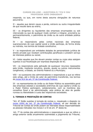 CURSOS ON-LINE – AUDITORIA P/ TCU E CGU
PROFESSOR JOÃO IMBASSAHY
www.pontodosconcursos.com.br 12
responda, ou que, em nome desta assuma obrigações de natureza
pecuniária;
II - aqueles que derem causa a perda, extravio ou outra irregularidade
de que resulte dano ao erário;
III - os dirigentes ou liquidantes das empresas encampadas ou sob
intervenção ou que de qualquer modo venham a integrar, provisória ou
permanentemente, o patrimônio da União ou de outra entidade pública
federal;
IV - os responsáveis pelas contas nacionais das empresas
supranacionais de cujo capital social a União participe, de forma direta
ou indireta, nos termos do tratado constitutivo.
V - os responsáveis por entidades dotadas de personalidade jurídica de
direito privado que recebam contribuições parafiscais e prestem serviço
de interesse público ou social;
VI - todos aqueles que lhe devam prestar contas ou cujos atos estejam
sujeitos à sua fiscalização por expressa disposição de lei;
VII - os responsáveis pela aplicação de quaisquer recursos repassados
pela União, mediante convênio, acordo, ajuste ou outros instrumentos
congêneres, a Estado, ao Distrito Federal ou a Município;
VIII - os sucessores dos administradores e responsáveis a que se refere
este artigo, até o limite do valor do patrimônio transferido, nos termos
do inciso XLV do art. 5° da Constituição Federal;
IX - os representantes da União ou do Poder Público na assembléia geral
das empresas estatais e sociedades anônimas de cujo capital a União ou
o Poder Público participem, solidariamente, com os membros dos
conselhos fiscal e de administração, pela prática de atos de gestão
ruinosa ou liberalidade à custa das respectivas sociedades.
2. TOMADA E PRESTAÇÃO DE CONTAS
“Art. 6° Estão sujeitas à tomada de contas e, ressalvado o disposto no
inciso XXXV do art. 5° da Constituição Federal, só por decisão do
Tribunal de Contas da União podem ser liberadas dessa responsabilidade
as pessoas indicadas nos incisos I a VI do art. 5° desta lei.
Art. 7° As contas dos administradores e responsáveis a que se refere o
artigo anterior serão anualmente submetidas a julgamento do Tribunal,
 